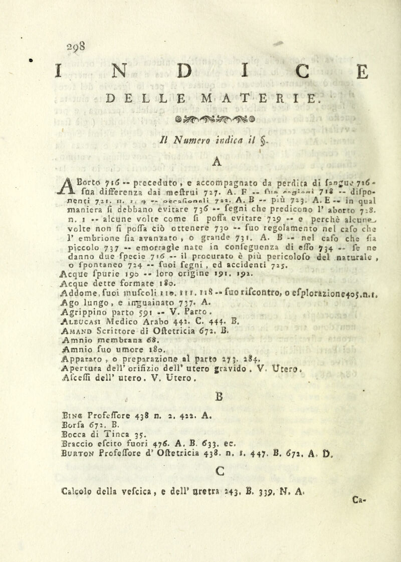 'in D I c e DELLE MATERIE. © Il numero ìndica il §, i A ABorto 7i5 — preceduto, e accompagnato da perdita di fanguv*7*<5“ faa differenza dai meftrui 727* A. F -- Aia ^'.«yioni jìi -- difpo- Jienci 721. II. ti ^ oecaGonall jzz. A. B — più 723. A. E-• ìn qual maniera fi debbano evitare 7-^6 — fegni che predicono T aborto 7^8. Fj. I -• alcune volte come fi poffa evitare 729 — e perchè alcune^ volte non fi pofia ciò ottenere 730 -- fuo regolamento nel cafo che r embrione fia avanzato » o grande 731. A. B -- nel cafo che fia piccolo 737 — emorragìe nate in confeguenza di efib 734 — fe ne danno due fpecie 716 -- il procurato è più pericolofo del natarale , o fpontaneo 724 -- fuoì fegni , ed accidenti 725, Acque fpurie 190 -- loro origine 191. 192. Acque dette formate 180. Addome,fuoi inufcoU 11©. n i. 118 — fuo rifcoiitfo» 0 efpIorazione4o5,ti,f* Ago lungo, e in'guainato 737. A. Agrippino parto 591 — V. Parto. Aleucasi Medico Arabo 442. C. 444. B. Amano Scrittore dì Oftetricia 672, B. Amnio membrana 68, Amnio fuo umore 180. Apparato , o preparazione al parto 273. 184. Apertura delT orifizio dell* utero gravido. V. Utero, Aicefiì deir utero. V. Utero, E Bin<s Frofe/Tore 438 n. 2, 422. A, Borfa 672. B. Bocca di Tinca 35:. Braccio efcito fuori 47^. A. B. <533, ec, Burton Profefibre d* Oftetricia 438. n. i. 447. B. 672, A» D. c Calcolo della vefcica, e delP uretra 243, B. 339. N, A* Ca-