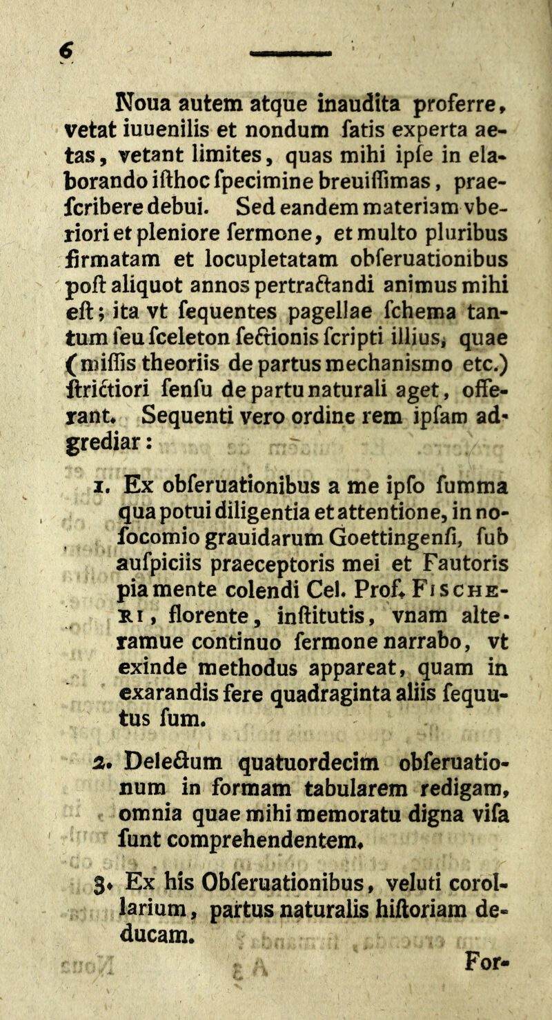 Noua autem atque inaudita proferre, vetat iuuenilis et nondum fatis experta ae- tas , vetant limites, quas mihi ipfe in ela- borando ifthoc fpecimine breuiflimas, prae- fcribere debui. Sed eandem materiam vbe- riori et pleniore fermone, et multo pluribus firmatam et locupletatam obferuationibus poft aliquot annos pertraftandi animus mihi eft; ita vt fequentes pagellae fchema tan- tum feu fceleton feftionis fcripti illiusj quae (miffis theoriis de partus mechanismo etc.) ftrictiori fenfu de partu naturali aget, offe- rant. Sequenti vero ordine rem ipfam ad* grediar: 1. Ex obferuationibus a me ipfo fumma qua potui diligentia et attentione, in no- focomio grauidarum Goettingenfi, fub aufpiciis praeceptoris mei et Fautoris pia mente colendi Cei. Prof, Fische- E.I, florente, inftitutis, vnam alte* ramue continuo fermone narrabo, vt exinde methodus appareat, quam in exarandis fere quadraginta aliis fequu- tus fum. 2. Deleflum quatuordecim obferuatio- num in formam tabularem redigam, < omnia quae mihi memoratu digna vifa ' funt comprehendentem. 3» Ex his Obferuationibus, veluti corol- larium , partus naturalis hiftoriam de- ducam. For-