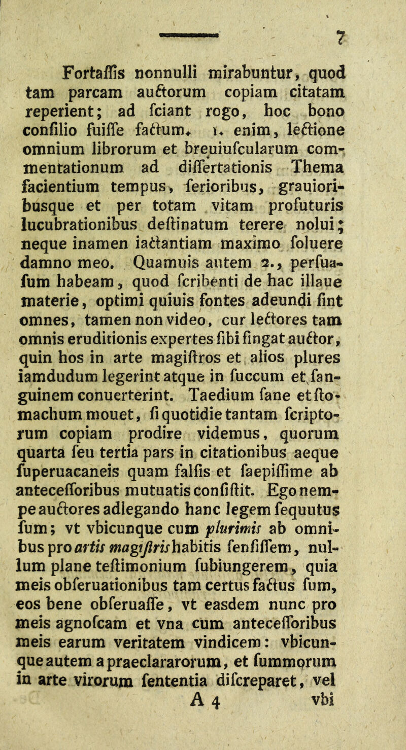 Fortaflis nonnulli mirabuntur, quod tam parcam auftorum copiam citatam reperient; ad fciant rogo, hoc bono confilio fuiffe fadtum* u enim, leftione omnium librorum et breuiufcularum com- mentationum ad differta donis Thema facientium tempus, ferioribus, grauiori- busque et per totam vitam profuturis lucubrationibus deftinatum terere nolui; neque inamen iadantiam maximo foluere damno meo. Quamuis autem 2., perfua- fum habeam, quod fcribenti de hac illaue materie, optimi quiuis fontes adeundi fint omnes, tamen non video, cur ledores tam omnis eruditionis expertes fibi fingat audor, quin hos in arte magiftros et alios plures iamdudum legerint atque in fuccum effan- guinera conuerterint. Taedium fane etfto- machummouet, fi quotidie tantam fcripto- rum copiam prodire videmus, quorum quarta feu tertia pars in citationibus aeque fuperuacaneis quam falfis et faepiffime ab antecefforibus mutuatis confiftit. Ego nem- pe audoresadlegando hanc legem fequutus fum; vt vbicunque cum plurimis ab omni- bus pro mdxwiflgt/^nVhabids fenfiffem, nul- lum plane teftimonium fubiungerera, quia meis obferuationibus tam certus fadus fura, eos bene obferuaffe, vt easdem nunc pro meis agnofcam et vna cum antecefforibus meis earum veritatem vindicem: vbicun- que autem apraeclararorum, et fummqrum in arte virorum fententia difcreparet, vel A 4 vbi