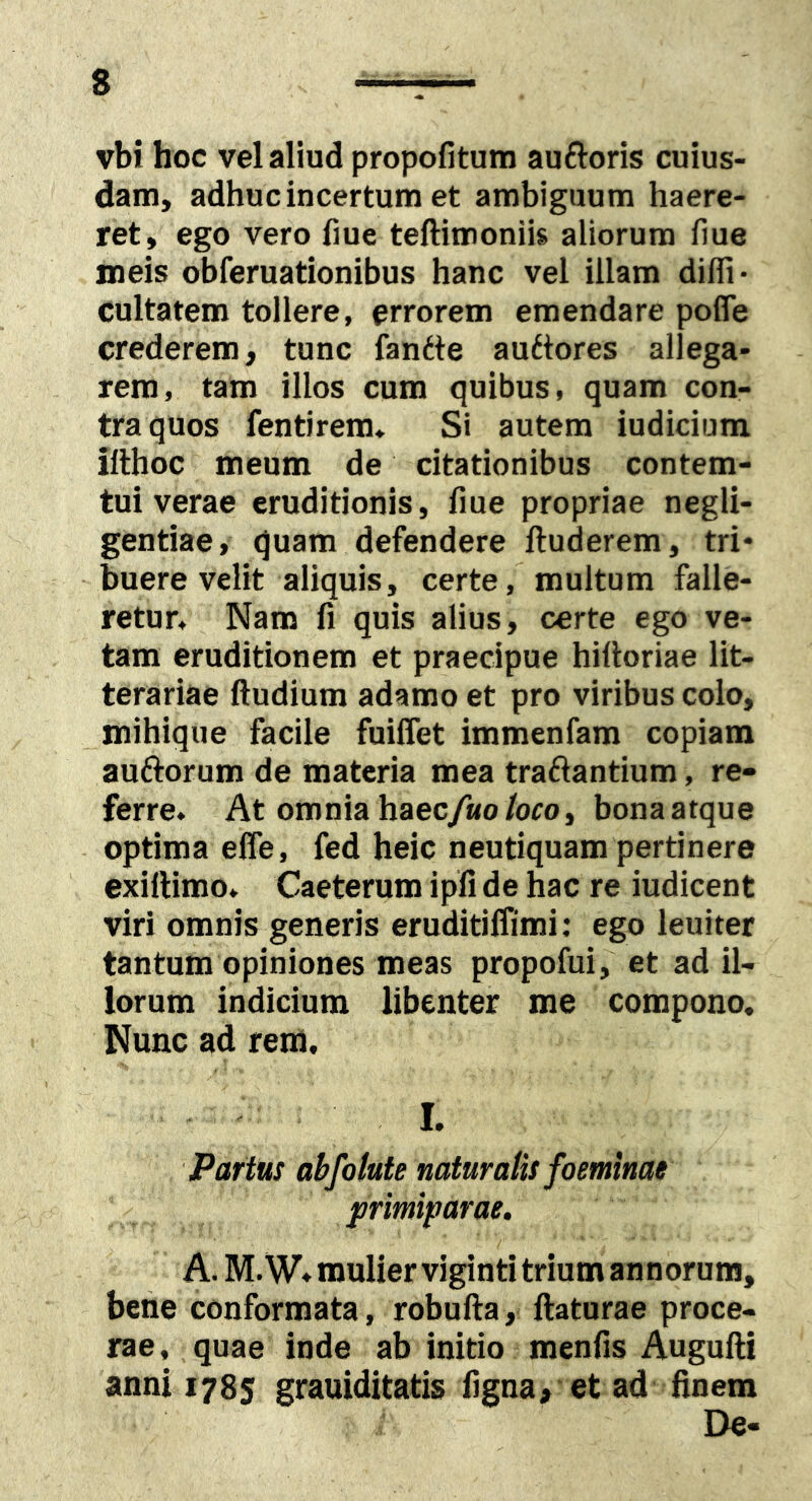 vbi hoc vel aliud propofitum auftoris cuius- dam, adhuc incertum et ambiguum haere- ret, ego vero fiue teftimoniis aliorum fiue meis obferuationibus hanc vel illam diffi- cultatem tollere, errorem emendare pofle crederem, tunc fandte auttores allega- rem, tam illos cum quibus, quam con- tra quos fentirem» Si autem iudicium ifthoc meum de citationibus contem- tui verae eruditionis, fiue propriae negli- gentiae, quam defendere ftuderem, tri- buere velit aliquis, certe, multum falle- retur, Nam fi quis alius, certe ego ve- tam eruditionem et praecipue hilloriae lit- terariae ftudium adamo et pro viribus colo, mihiqiie facile fuiffet immenfam copiam auftorum de materia mea traftantium, re- ferre. At omnia haec/«o/oro, bonaatque optima effe, fed heic neutiquam pertinere exillimo. Caeterum ipfi de hac re iudicent viri omnis generis eruditilfimi: ego leuiter tantum opiniones meas propofui, et ad il- lorum indicium libenter me compono. Nunc ad rem, I. Partus abfotute naturalis foemmae primiparae. A. M. W. mulier viginti trium annorum, bene conformata, robufta, flaturae proce- rae, quae inde ab initio menfis Augufli anni 1785 grauiditatis figna, et ad finem De-