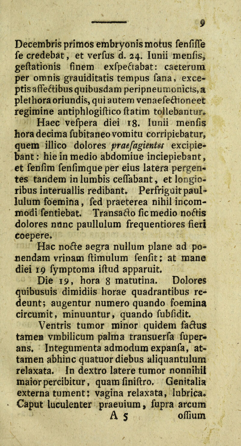 Decembris primos embryonis motus fenfifle fe credebat, et verfus d. 24. lunii menfis, geftationis finem exfpeftabat: caeterum per omnis grauiditatis tempus fana, exce- ptis afFeftibus quibusdam peripneumonicts,a plethoraoriundis, qui autem venaefeftioneet regimine antiphlogiilico flatim tollebantur. Haec vefpera diei 18. lunii menfis hora decima fubitaneo vomitu corripiebatur, quem illico dolores praefagientss excipie- bant: hie in medio abdomine inciepiebant, et fenfim fenfimque per eius latera pergen- tes tandem in lumbis ceffabant, et longio- ribus interuallis redibant, Perfriguitpaul» luium foemina, fed praeterea nihil incom- modi fentiebat. Transafto fic medio noftis dolores nnnc paullulum frequentiores fieri coepere* Hac nofte aegra nullum plane ad po- nendam vrinam ftimulum fenfit: at mane diei 19 fymptoma iftud apparuit. Die 19, hora 8 matutina. Dolores quibusuis dimidiis horae quadrantibus re- deunt; augentur numero quando foemina circumit, minuuntur, quando fubfidit. Ventris tumor minor quidem factus tame® vmbilicum palma transuerfa fuper- ans. Integumenta admodum expanfa, at- tamen abhinc quatuor diebus aliquantulum relaxata. In dextro latere tumor nonnihil maior percibitur, quamfiniftro. Genitalia externa tument; vagina relaxata, lubrica» ■ Caput luculenter praeuium, fupra arcum A 5 oflium