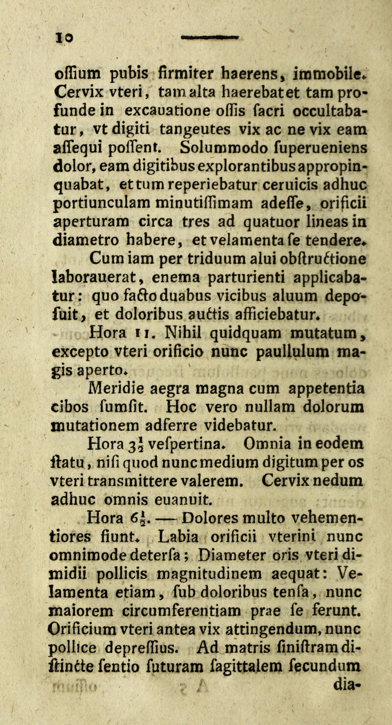 offium pubis firmiter haerens, immobile* Cervix vteri, tamalta haerebatet tam pro- funde in excauatione offis facri occultaba- tur , vt digiti tangeutes vix ac ne vix eam affequi poflent. Solummodo fuperueniens dolor, eam digitibus explorantibus appropin- quabat, ettumreperiebatur ceruicis adhuc portiunculam minutiffimam adefle, orificii aperturam circa tres ad quatuor lineas in diametro habere, et velamenta fe tendere* Cum iam per triduum alui obftru6tione laborauerat, enema parturienti applicaba- tur : quo fafto duabus vicibus aluum depa- fuit, et doloribus audtis afficiebatur, Hora II, Nihil quidquam mutatum, excepto vteri orificio nunc paullulum ma- gis aperto. Meridie aegra magna cum appetentia cibos fumfit. Hoc vero nullam dolorum mutationem adferre videbatur. Hora 3, vefpertina. Omnia in eodem ftatu, nifi quod nunc medium digitum per os vteri transmittere valerem. Cervix nedum adhuc omnis euanuit. Hora 6^. — Dolores multo vehemen- tiores fiunt. Labia orificii vterini nunc omnimode deterfa; Diameter oris vteri di- midii pollicis magnitudinem aequat: Ve- lamenta etiam, fub doloribus tenfa, nunc maiorem circumferentiam prae fe ferunt. Orificium vteri antea vix attingendum, nunc pollice depreffius. Ad matris finiftramdi- fdntte fentio futuram fagittalem fecundum