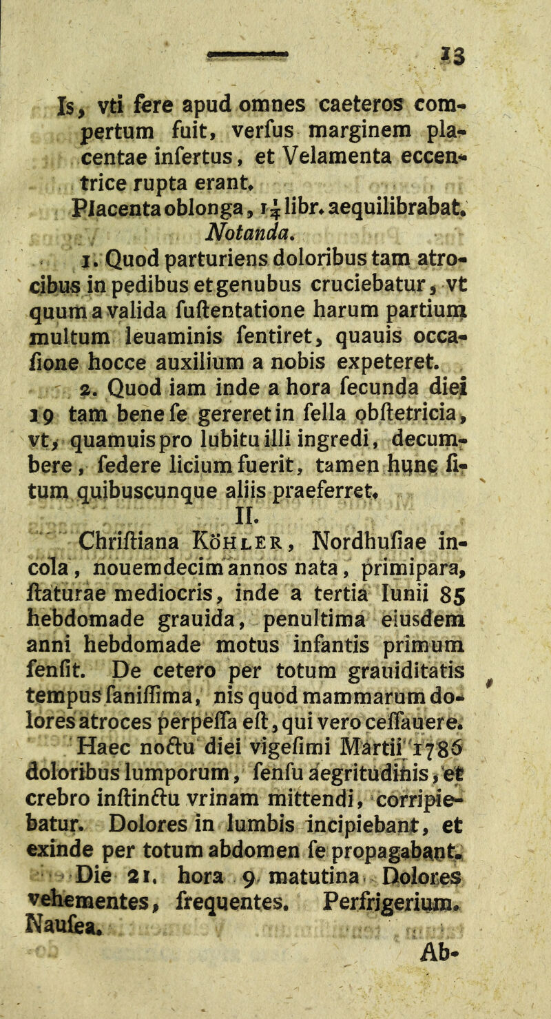 Is, vti fere apud omnes caeteros com- pertum fuit, verfus marginem pla- centae infertus, et Velamenta eccen- trice rupta erant. Placenta oblonga, r^: libr. aequilibrabat. Notanda. I. Quod parturiens doloribus tam atro- cibus in pedibus etgenubus cruciebatur, vt quum a valida fuftentatione harum partiumi multum leuaminis fentiret, quauis occa- fione hocce auxilium a nobis expeteret. a. Quod iam inde a hora fecunda diej 19 tam benefe gereret in fella Qbftetricia , vt, quamuispro lubituilli ingredi, decum- bere, federe licium fuerit, tamen bvmc li- tum quibuscunque aliis praeferret, II. Chriftiana Kohler, Nordhuliae in- cola, nouemdecinn annos nata, primipara, ftaturae mediocris, inde a tertia lunii 85 hebdomade grauida, penultima eiusdem anni hebdomade motus infantis primum fenfit. De cetero per totum grauiditatis tempus faniffima, nis quod mammarum do- lores atroces perpeffa eft, qui vero ceflauere. Haec noftu diei vigefimi Martii''r78^ doloribus lumporum, fehfu aegritudihis, ef crebro inftinftu vrinam mittendi, corripie- batur. Dolores in lumbis incipiebant, et exinde per totum abdomen fe propagabaut- Die 2 r. hora 9 matutina Dolor,e$ vehementes, frequentes. Perfrigerium» Naulia. Ab-