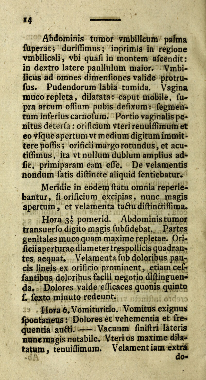 / Abdominis tumor vmbilicum palma fuperat; duriflimus; inprimis in regione vmbilicali, vbi quafi in montem afcendit: in dextro latere paullulum maior* Vmbi- licus ad omnes dimenfiones valide protru- fus* Pudendorum labia tumida. Vagina muco repleta, dilatata : caput mobile, fu- pra arcum olTium pubis defixum: fegmen> tum inferius carnofum. Portio vaginalis pe- nitus deterfa: orificium vteri renuiflimum et eo vfque apertum vtmedium digitum immit- tere poffis; orificii margo rotundus, et acu- tiffimus, ita vt nullum dubium amplius ad- iit, primiparam eam efle. De velamentis nondum fatis difiintle aliquid fentiebatur» Meridie in eodem ftatu omnia reperie- bantur, fi orificium excipias, nunc magis apertum, et velamenta taftudiftintfiffima* Hora 35 pomerid. Abdominis tumor transuerfo digito magis fubfidebat.. Partes genitales muco quam maxime repletae* Ori- ficiiaperturae diameter tr.espollicis quadran- tes aequat* Velamenta fub doloribus pau- cis lineis ex orificio prominent, etiam cef- fantibus doloribus facili negotio diftinguen» da,^ Dolores valde efficaces quouis quinto f. fexto minuto redeunt* Hora 6.Vomituritio. Vomitus exiguus fpontaneus: Dolores et vehementia et fre- quentia aufti. -— Vacuum finiftri lateris nuncmagis notabile* Vteri os maxime dik- tattttn^ tenuiifimum. Velamentiam extra