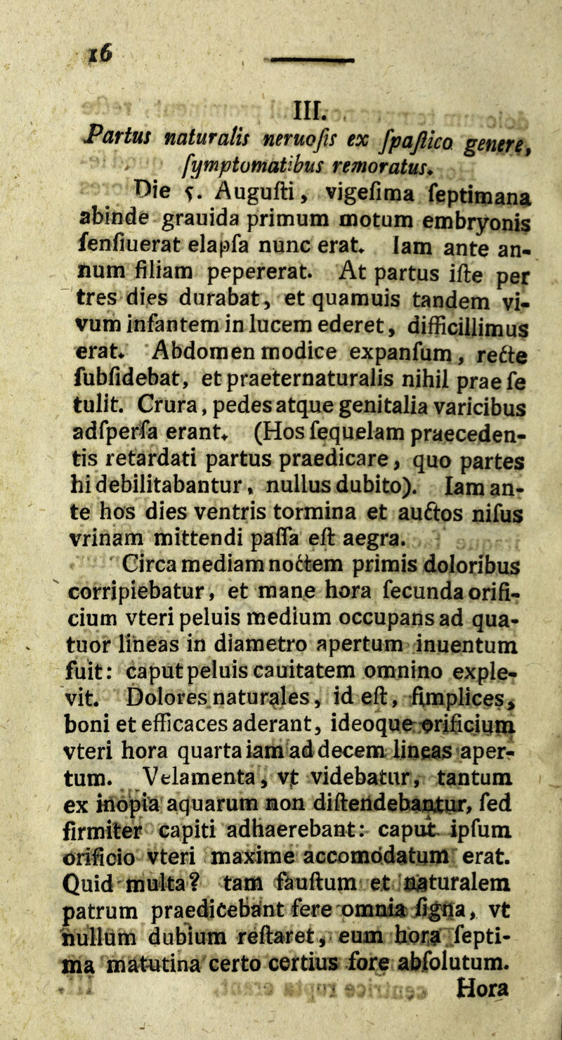 IIL Partm naturalis neruofis ex fpajlico. genere, fymptomatibus remoratus, T)ie Augufti, vjgefima feptimana abinde grauida primum motum embryonis fenfiuerat elapfa nunc erat lam ante an- num filiam pepererat At partus ifte per tres dies durabat, et quamuis tandem vi- vum infantem in lucem ederet, difficillimus erat Abdomen modice expanfum, refte fubfidebat, et praeternaturalis nihil praefe tulit Crura, pedes atque genitalia varicibus adfperfa erant (Hos fequelam praeceden- tis retardati partus praedicare, quo partes hi debilitabantur, nullus dubito). lam an- te hos dies ventris tormina et auftos nifus vrinam mittendi pafla eft aegra. Circa mediam nodtem primis doloribus ' corripiebatur, et mane hora fecunda orifi- cium vteri peluis medium occupans ad qua- tuor lineas in diametro apertum inuentum fuit: Caput peluis cauitatem omnino exple- vit Dolores naturales, id eft, fimplices, boni et efficaces aderant, ideoque-erificium vteri hora quartaiam addecem lineas aper- tum. Velamenta , vjt videbatur, tantum ex inopia aquarum non diftendebanjtur, fed firmiter capiti adhaerebant: caput ipfum orificio vteri maxime accomodatum erat. Quid multa? tam fiiuftum et in^ituralem patrum praedicebant fere omnia figqa, vt 'nullum dubium reflaret, eum hora fepti- ma matutina certo certius fore abfolutum.