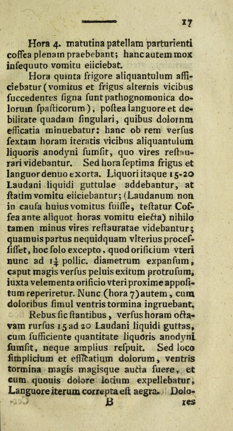 Hora 4. matutina patellam 'parturienti cofFea plenam praebebant; hancautemmox infequuto vomitu eliciebat. Hora quinta frigore aliquantulum affi- ciebatur (vomitus et frigus alternis vicibus fuccedentes figna funt pathognomonica do- lorum fpafticorum), poftea languore et de- bilitate quadam lingulari, quibus dolorntn efficatia minuebatur; hanc ob rem verfus fextam horam iteratis vicibus aliquantulum liquoris anodyni fumfit, quo vires reftau- rari videbantur. Sed hora feptima frigus et languor denuo exorta. Liquori itaque 15-20 Laudani liquidi guttulae addebantur, at llatimvomitu eliciebantur; (Laudanum noa in caufa huius vomitus fuilTe, teftatur Cof- feaante aliquot horas vomitu eie^ta) nihilo tamen minus vires reftauratae videbantur; quamuis partus nequidquam vlterius procef- dlTet, hoc folo excepto, quod orificium vteri nunc ad pollic. diametrum expanfum, caput magis verfus peluis exitum protrufum, iuxta velementa orificio vteri proximeappofi- tum reperiretur. Nunc (hora 7)autem, cum doloribus fimul ventris tormina ingruebant. Rebus fic liantibus, verfus horam oflai^ vam rurfus 15ad 20 Laudani liquidi guttas, cum fufficiente quantitate liquoris anodyni fumfit, neque amplius refpuit. Sed loco fimplicium et eflfeatium dolorum, ventris tormina magis magisque autla fuere, et cum quouis dolore lotium expellebatur. Languore iterum correpta eft aegra- Dolo- jB les