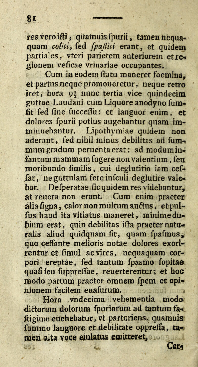 81 res vero ifti, quamuis fpurii, tamen nequa« quam colici, fed fpajlici erant, et quidem partiales, vteri parietem anteriorem etre^ gionem veficae vrinariae occupantes* Cum in eodem ftatu maneret foemina, et partus neque promoneretur, neque retro iret, hora 9^ nunc tertia vice quindecim , guttae Laudani cum Liquore anodyno fum- lit fed fine fucceflu: et languor enim, et dolores fpurii potius augebantur quam im- minuebantur, Lipothymiae quidem non aderant, fed nihil minus debilitas ad fum- mum gradum peruenta erat: ad modum in- fantum mammam fugere non valentium, feu moribundo fimilis, cui deglutitio iam cef- fat, ne guttulam fereiufculi deglutire vale- bat. Defperatae fic quidem res videbantur, at reuera non erant. Cum enim praeter alia figna, calor non multum au6tus, etpul- fus haud ita vitiatus maneret, minime du- bium erat, quin debilitas illa praeter natu- ralis aliud quidquam fit, quam fpafmus, quo celTante melioris notae dolores exori- rentur et fimul ac vires, nequaquam cor- pori ereptae, fed tantum fpasmo fopitae quali feu fupprefiae, reuerterentur; et hoc modo partum praeter omnem fpem et opi- nionem facilem euafurum. Hora vndecima vehementia modo diftorum dolorum fpuriorum ad tantum fa« ftigiumeuehebatur, vt parturiens, quamuis fummo languore et debilitate opprelTa, ta- nien alta voce eiulatus emitteretj, Ceri