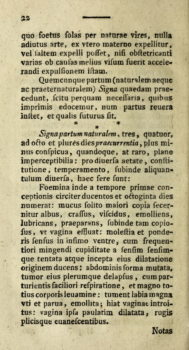 quo foetus folas per naturae vires, nulla adiutus arte, ex vtero materno expellitur, vel laltem expelli poffet, nifi obftetricanti varias ob caulas melius vifum fuerit accele- randi expulfionem iftam. Quemcnnque partum (naturalem aeque ac praeternaturalem) Signa quaedam prae- cedunt, fcitu perquam neceflaria, qiubus imprimis edocemur, num partus reuera initet, et qualis futurus fit. ♦ Signa partum naturalem, tres, quatuor, ado(to et pluresdiesfrfl^c«rrfMtia,plus mi- nus confpicua, quandoque, at raro, plane imperceptibilia: prodiuerfa aetate, conlti- tutione, temperamento, fubinde aliquan- tulum diuerfa, haec fere funt: Foemina inde a tempore primae con- ceptionis circiter ducentos et oftoginta dies numerat: mucus folito maiori copia fecer- nitur albus, craflus, vifcidus, emolliens, lubricans, praeparans, fubinde tam copio- fus, vt vaginla effluat; moleiliaet ponde- ris fenfus in infimo ventre, cum frequen- tiori mingendi cupiditate a fenfim fenfim- que tentata atque incepta eius dilatatione originem ducens: abdominis forma mutata, tumor eius plerumque delapfus , cum par- turientis faciliori refpiratione, et magno to- tius corporis ieuamine: tument labia magna vti et parua, emollita; hiat vaginae introi- tus; vagina ipfa paulatim dilatata, rugis plicisque euanefcentibus. Notas