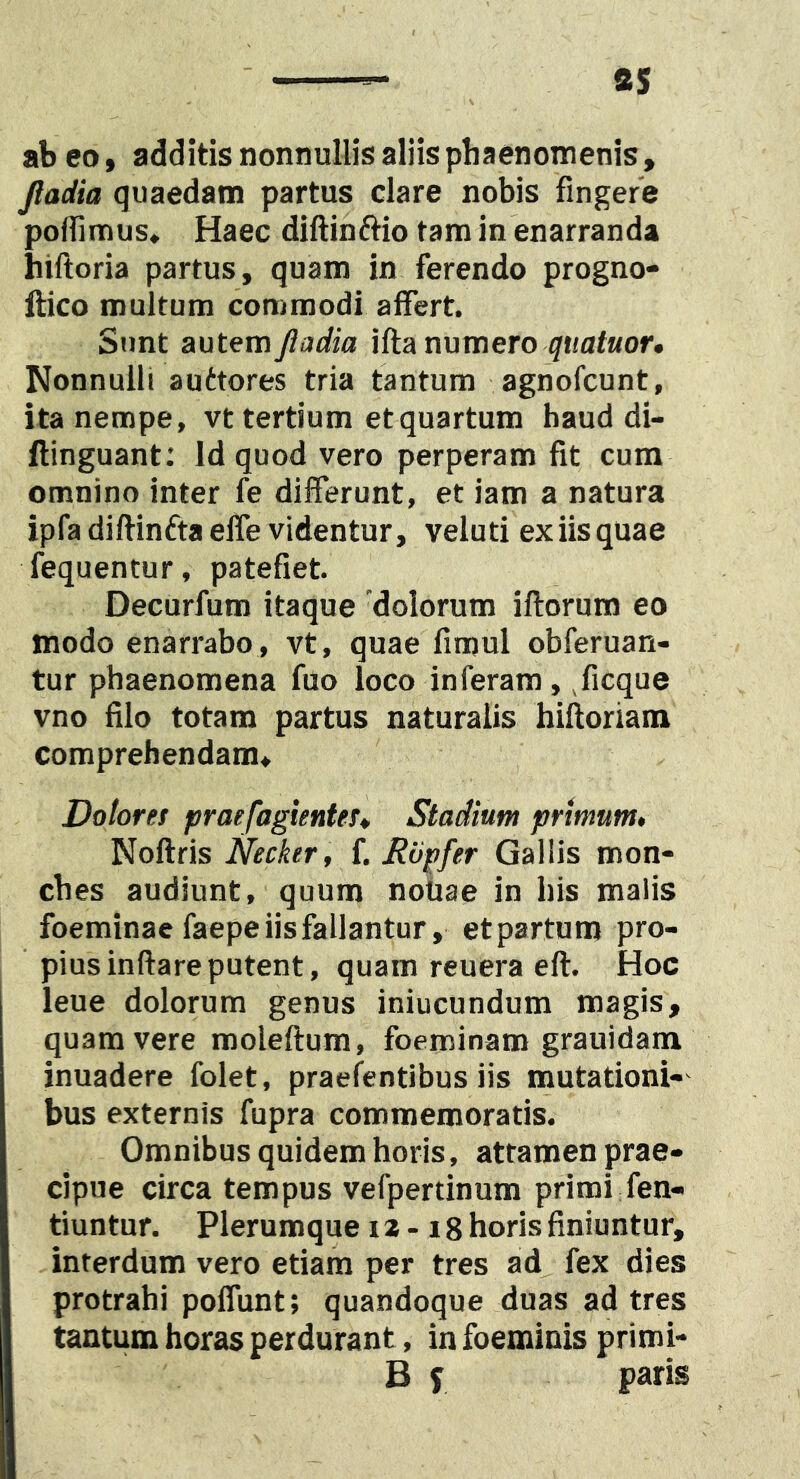 ab eo, additis nonnullis aliis phaenomenis, Jladia quaedam partus clare nobis fingere poflimus. Haec diftinftio tam in enarranda hiftoria partus, quam in ferendo progno- llico multum commodi affert. Sunt autemy?arfio ifta numero Nonnulli auttores tria tantum agnofcunt, ita nempe, vt tertium et quartum haud di- ftinguant: Id quod vero perperam fit cum omnino inter fe differunt, et iam a natura ipfadiftinftaelfe videntur, veluti exiisquae fequentur, patefiet. Decurfum itaque 'dolorum iftorum eo modo enarrabo, vt, quae fimul obferuan- tur phaenomena fuo loco inferam, ,ficque vno filo totam partus naturalis hiftoriam comprehendam. Dolores praefagientes* Stadium primum» Noflris Necker , {. Riipfer Gallis mon- ches audiunt, quum notiae in his malis foeminae faepe iis fallantur, etpartum pro- pius inflare putent, quam reuera efl. Hoc leue dolorum genus iniucundum magis, quam vere moleftum, foeminam grauidam inuadere folet, praefentibus iis mutationi-' bus externis fupra commemoratis. Omnibus quidem horis, attamen prae- cipue circa tempus vefpertinum primi fen- tiuntur. Plerumque 12-18 horis finiuntur, interdum vero etiam per tres ad fex dies protrahi polfunt; quandoque duas ad tres tantum horas perdurant, in foeminis primi- B f paris