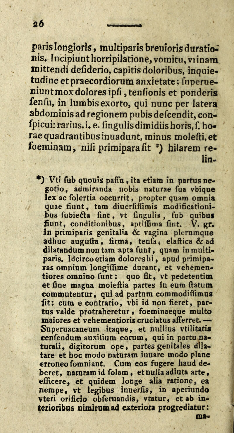 a6 — paris longioris, multiparis breuioris duratioi nis» Incipiunt horripilatione, vomitu, vt inam mittendi defiderio, capitis doloribus, inquie- tudine et praecordiorum anxietate; l^uperue- niuntmoxdoloresipli jtenfionis et ponderis fenfu, in lumbis exorto, qui nunc per latera abdominis ad regionem pubis defcendit, con- fpicui: rarius, e. lingulis dimidiis horis, f. ho- rae quadrantibus inuadunt, minus moleili,et foerainam, nili primipara fit hilarem re- lin- *) Vti fub qnonis paffo • ita etiam in partus ne- gotio, admiranda nobis naturae fua vbique lex ac folertia occurrit, propter quam omnia quae fiunt, tam diuerfiilimis modificatioDi- bus fubie^a fint, vt lingulis , fub quibus fiunt, conditionibus, aptiffima lint* V. gr. in primiparis genitalia & vagina plerumque adhuc augufta, firma, tenfa^ elaftica&ad dilatandum non tam aptafunt, quam in multi- paris. Idcirco etiam dolores hi, apud primipa- ras omnium longiflime durant, et vehemen- tiores omnino funt: quo fit, vt pedetentim et fine magna moleftia partes in eum ftatum commutentur, qui ad partum commodiffimus fit: cum e contrario, vbi id non fieret, par- tus valde protraheretur, foeminaeque multo maiores et vehementioris cruciatus afferret^ — Superuacaneum itaque, et nullius vtilitatis cenfendum auxilium eorum, qui in partu na- turali , digitorum ope, partes genitales dila- tare et hoc modo naturam iuuare modo plane erroneo fomniant. Cum eos fugere haud de- beret, naturam id folam, et nulla adiuta arte, efficere, et quidem longe alia ratione, ea nempe, vt legibus inuerfis, in aperiundo vteri orificio obferuandis, vtatur, et ab in- terioribus nimirum ad exteriora progrediatur: mi*