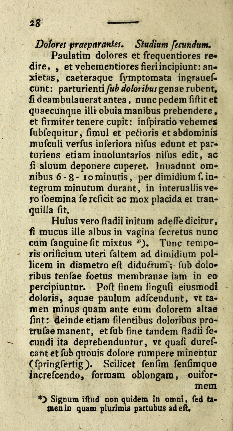 Dolores praeparantes. Studium fecundum, Paulatim dolores et frequentiores re- dire, , et vehementiores fieri incipiunt: an- xietas, caeteraque fymptomata ingrauef- cunt: parturienti fub doloribus genae rubent, li dearobulauerat antea, nunc pedem fiftit et quaecunque illtobuiamanibus prehendere, et firmiter tenere cupit; infpiratio vehemes fubfequitur, fimul et pettoris et abdominis mufculi verfus inferiora nifus edunt et par- turiens etiam inuoluntarios nifus edit, ac fi aluum deponere cuperet. Inuadunt om- nibus 6 - 8 - IO minutis, per dimidium f. in- tegrum minutum durant, in interuallis ve- ro foemina fe reficit ac mox placida et tran- quilla fit. Huius vero iladii initum adefle dicitur, fi mucus ille albus in vagina fecretus nunc cum fanguinefit mixtus *)♦ Tunc tempo- - ris orificium uteri faltem ad dimidium pol- licem in diametro eft diduftum';- fub dolo- ribus tenfae foetus membranae iam in eo percipiuntur. Poft finem fingufl eiusmodi doloris, aquae paulum adfcendunt, vt ta- men minus quam ante eum dolorem altae fint: deinde etiam filentibus doloribus pro- trufae manent, et fub fine tandem ftadii fe- cundi ita deprehenduntur, vt quafi duref- cant ct fub quouis dolore rumpere minentur (fpringfertig). Scilicet fenfim fenfimque increfcendo, formam oblongam, ouifor- mem Signum iftud non quidem in omni, fed ta« IDenin quam plurimis partubos ad eft, i \