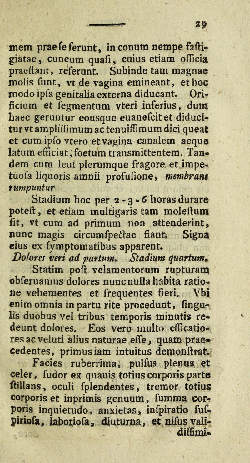 mem praefe ferunt, in conum nempe fafti- giatae, cuneum quafi, cuius etiam ofFicia praeftant, referunt. Subinde tam magnae molis fune, vt de vagina emineant, et hoc modo ipfa genitalia externa diducant. Ori- ficium et Tegmentum vteri inferius, dum haec geruntur eousque euanefeitet diduci- tur vt ampliffimum ac tenuiffimum dici queat et cum ipfo vtero et vagina canalem aeque latum efficiat, foetum transmittentem. Tan- dem cum leui plerumque fragore, et jmpe- tuofa liquoris amnii profufione, membrane fumpuntur Stadium hoc per 2 - 3 - fi horas durare poteli, et etiam multigaris tam moleftum fit, vt cum ad primum non attenderint, nunc magis circumfpetlae fiant* Signa eius ex fymptomatibus apparent. Dolores veri ad partum» Stadium quartum*. Statim poft velamentorum rupturam obferuamus dolores nunc nulla habita ratio- ne vehementes et frequentes fieri. Vbi enim omnia in partu rite procedunt, fingu- lis duobus vel tribus temporis minutis re- deunt dolores. Eos vero multo efficatio- resacveluti alius naturae efle, quam prae- cedentes, primus iam intuitus demqnftrat. Facies ruberrima, pulfus plenus et celer, fudor ex quauis totius corporis parte fiillans, oculi fplendentes, tremor totius corporis et inprimis genuum, fumma cor- poris inquietudo, anxietas, infpiratio fuC« piriofa, labor^ofa, diuturna, et nifus vaii- diflinu-