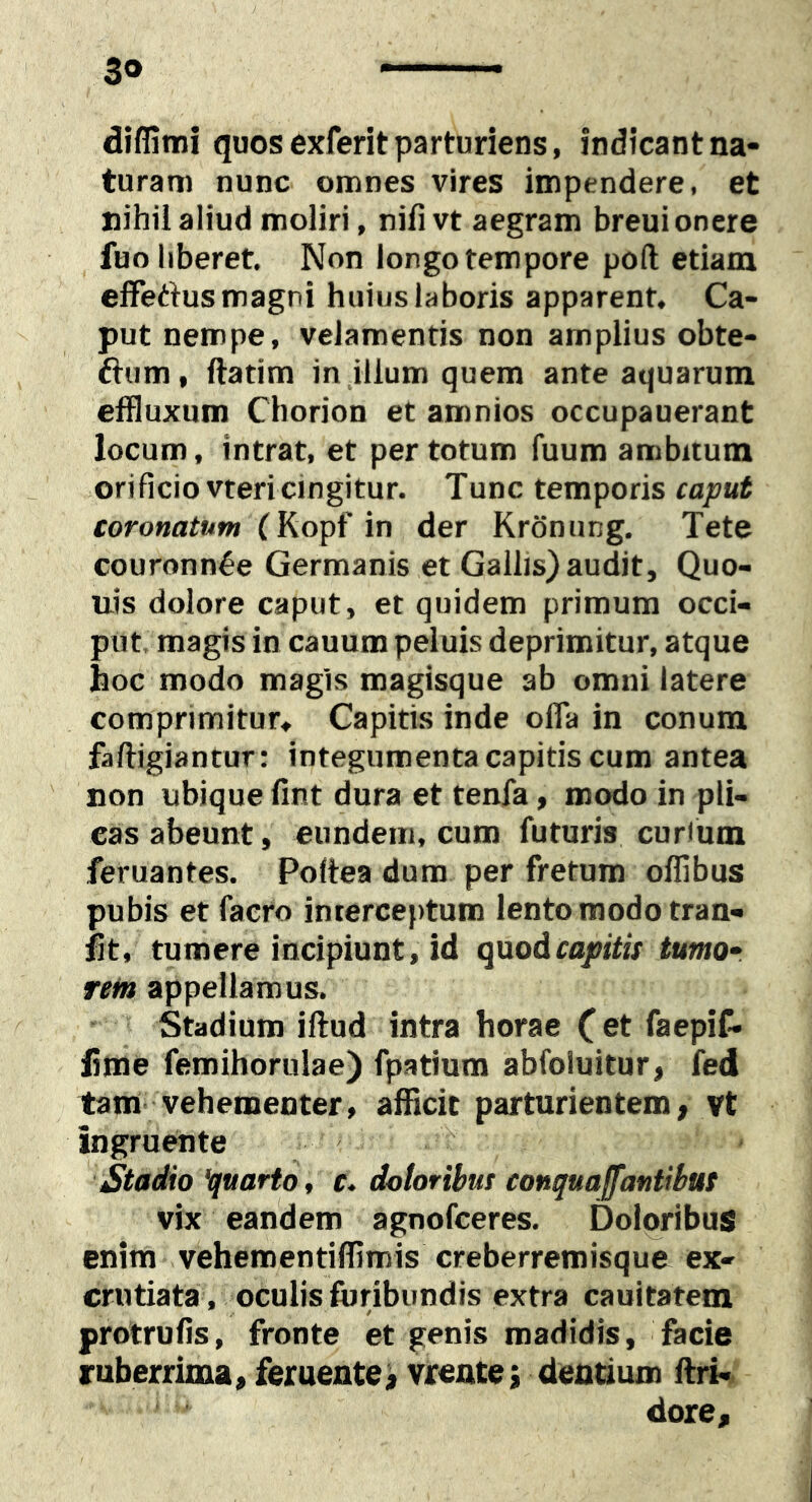 3» diffimi quos exferit parturiens, indicant na- turam nunc omnes vires impendere, et nihil aliud moliri, nifivt aegram breui onere fuo liberet. Non longo tempore poft etiam effertus magni huius laboris apparent. Ca- put nempe, velamentis non amplius obte- ftum, ftatim in illum quem ante aquarum effluxum Chorion et amnios occupauerant locum, intrat, et per totum fuum ambitum orificio vtericingitur. Tunc temporis caput coronatum vn der Krdnung. Tete couronn^e Germanis et Gallis) audit, Quo- uis dolore caput, et quidem primum occi- put, magis in cauum peluis deprimitur, atque hoc modo magis magisque ab omni latere comprimitur. Capitis inde offa in conum faftigiantur: integumenta capitis cum antea non ubique fint dura et tenfa, modo in pli- cas abeunt, eundem, cum futuris curium feruantes. Poltea dum per fretum offibus pubis et facro interceptum lento modo tran- lit, tumere incipiunt, id qxxoAcapitis tumor rem appellamus. Stadium iftud intra horae C et faepif. lime femihorulae) fpatium abfoluitur, fed tam- vehementer, afficit parturientem, vt ingruwite ^ Stadio Quarto, c. doloribus conquajfantibus vix eandem agnofceres. Dolqribus enim vehementifflmis creberremisque ex- crutiata, oculis foribundis extra cauitatem protrufis, fronte et genis madidis, facie ruberrima, feruente> vrentej dentium llri- dore.