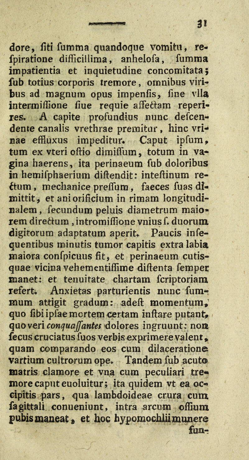 dore, fiti fumma quandoque vomitu, re- fpiratione difficillima, anhelofa, fumma impatientia et inquietudine concomitata; fub totius corporis tremore, omnibus viri- bus ad magnum opus impenfis, fine vlla intermiffione fiue requie afFettam reperi- res. A capite profundius nunc defcen- dente canalis vrethrae premitur, hinc vri- nae effluxus impeditur. Caput ipfum, tum ex vteri oftio dimiffum, totum in va- gina haerens , ita perinaeum fub doloribus in hemifphaerium diftendit: inteftinum re- ftum, mechanice preffum, faeces fuas di- mittit, et aniorificium in rimam longitudi- jialem, fecundum peluis diametrum maio- rem direttum, intromiffione vnius f. duorum digitorum adaptatum aperit. Paucis infe- quentibus minutis tumor capitis extra labia maiora confpicuus fit, et perinaeum cutis- quae vicina vehementiflime diftenta femper manet: et tenuitate chartam fcriptoriara refert. Anxietas parturientis nunc fumr mum attigit gradum: adeft momentum,’ quo fibi ipfae mertem certam inflare putant, qao veri cotKjuaJfantes'dolores ingruunt: non fecus cruciatus fuos verbis exprimere valent, quam comparando eos cum dilaceratione vartium cultrorum ope. Tandem fub acuto matris clamore et vna cum peculiari tre- more caput euoluitur; ita quidem vt ea oc- cipitis pars, qua lambdoideae crura cum fagittali conueniunt, intra arcum olfium pubis maneat a et hoc hypomochlii munere fuar