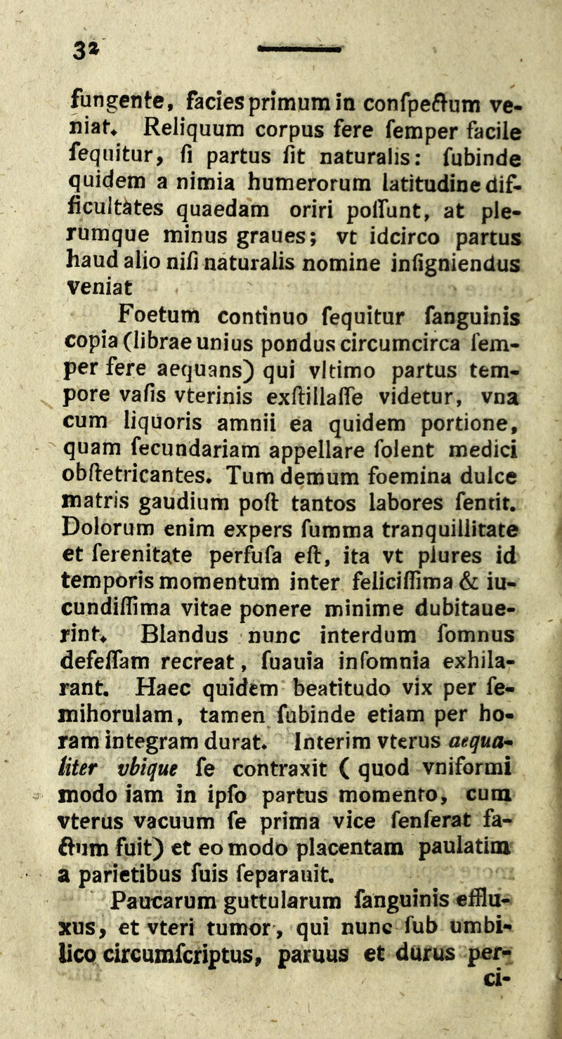 3» fungente, facies primum in confpeflum ve- niat, Reliquum corpus fere femper facile fequitur, fi partus fit naturalis: fubinde quidem a nimia humerorum latitudine dif- ficultates quaedam oriri polfunt, at ple- rumque minus graues; vt idcirco partus haud alio nifi naturalis nomine infigniendus veniat Foetum continuo fequitur fanguinis copia (librae unius pondus circumcirca fem- per fere aequans) qui vltimo partus tem- pore vafis vterinis exftillafle videtur, vna cum liquoris amnii ea quidem portione, quam fecundariam appellare folent medici obftetricantes. Tum demum foemina dulce matris gaudium poft tantos labores fentit. Dolorum enim expers fumma tranquillitate et ferenitate perfufa ell, ita vt plures id temporis momentum inter feliciflima & iu- cundifiima vitae ponere minime dubitaue- rint. Blandus nunc interdum fomnus defeflam recreat, fuauia infomnia exhila- rant. Haec quidem beatitudo vix per fe- mihorulam, tamen fubinde etiam per ho- ram integram durat. Interim vtcrus aequa- liter vbique fe contraxit ( quod vniformi modo iam in ipfo partus momento, cum vterus vacuum fe prima vice fenferat fa- ftum fuit) et eo modo placentam paulatim a parietibus fuis feparauit. Paucarum guttularum fanguinis efflu- xus, et vteri tumor , qui nunc fub umbi- lico circumfcriptus, paruus et durus per- ci-