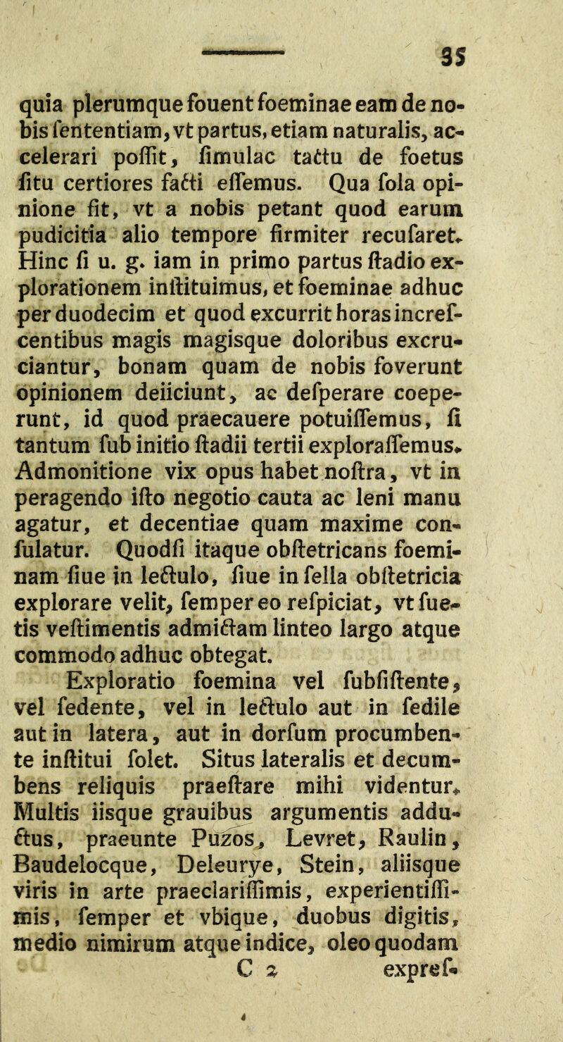 quia plerumque fouent foeminae eam de no- bis fententiam, vt partus, etiam naturalis, ac- celerari poflit, limulae tattu de foetus fitu certiores fafti elTemus. Qua fola opi- nione fit, vt a nobis petant quod earum pudicitia alio tempore firmiter recufaret» Hinc fi u. g. iam in primo partus ftadio ex- plorationem inflituimus, et foeminae adhuc per duodecim et quod excurrit horas incref- centibus magis magisque doloribus excru- ciantur, bonam quam de nobis foverunt opinionem deficiunt, ac defperare coepe- runt, id quod praecanere potuiflemus, fi tantum fub initio ftadii tertii expIoralTemus. Admonitione vix..opus habet noftra, vt in peragendo ifto negotio cauta ac leni manu agatur, et decentiae quam maxime con- fulatur. Quodfi itaque obftetricans foemi- nam fiue in leftulo, fiue in fella obiletricia explorare velit, ferapereo refpiciat, vtfue,- tis veftimentis admittam linteo largo atque commodo adhuc obtegat. Exploratio foemina vel fubfiftente, vel fedente, vel in leftulo aut in fedile aut in latera, aut in dorfum procumben- te inftitui folet. Situs lateralis et decum- bens reliquis praeftare mihi videntur* Multis iisque grauibus argumentis addu- ftus, praeunte Puz^s^ Levret, Raulin, Baudelocque, Deleurye, Stein, aliisque viris in arte praeclariffimis, experientiffi- mis, femper et vbique, duobus digitis, medio nimirum atque indice, oleo quodam C a expref. 4