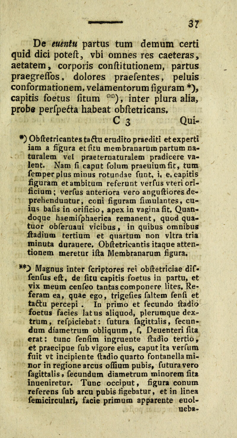 De euentn partus tum demum certi quid dici poteft, vbi omnes res caeteras, aetatem, corporis conflitutionem, partus praegreffos, dolores praefentes, peluis conformationem, velamentorum figuram *), capitis foetus fitum , inter plura alia, probe perfpedta habeat obfletricans, C 3 Qui- •) Obftetricantes taftu erudito praediti et experti iatn a figura etfitu membranarum partum na- turalem vel prae terna turalem pradicere va- lent# Nam fi caput folum praeuiumfit, tum femper plus minus rotundae funt, i, e. capitis figuram et ambitum referunt verfus vteri ori- ficium; verfus anteriora vero anguftiores de- prehenduntur, coni figuram fimulantes, cu- ius bafis in orificio, apex in vagina fit* Quan- doque haemifphaerica remanent, quod qua- tuor obferuaui vicibus, in quibus omnibus fiadium tertium et quartum non vitra tria minuta durauere, Obftetricantis itaque atten- tionem meretur ifta Membranarum figura. Magnus inter fcriptores rei obftetriciae dif- fenfus eft, de litu capitis foetus in partu, et vix meum cenfeo tantas componere lites. Re- feram ea, quae ego, trigelies faltem fenfi et taftu percepi • In primo et fecundo ftadio - foetus facies latus aliquod, plerumque dex- trum, refpiciebat: futura fagittalis, fecun- dum diametrum obliquum, f, Deuenteri fita erat: tunc fenfim ingruente ftadio tertio, et praecipue fub vigore eius, caput ita verfum fuit vt incipiente ftadio quarto fontaneila mi- nor in regione arcus oifium pubis, futura vero fagittalis, fecundum diametrum minorem lita inueniretur. Tunc occiput, figura conum referens fub arcu pubis figebatur, et in linea femicirculari, facie primum apparente euol- ueba-