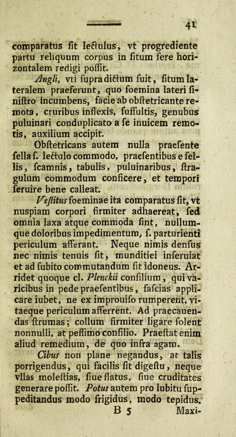 comparatus fit leftulus, vt progrediente partu reliquum corpus in fitum fere hori- zontalem redigi poffit» Angli, vti fupradiilum fuit, fitum la- teralem praeferunt, quo foemina lateri fi- niftro Incumbens, facie ab obftetricante re- mota , cruribus inflexis, fuifultis, genubus puluinari conduplicato- a fe inuicem remo- tis, auxilium accipit. Obftetricans autem nulla praefente fella f» lettulo commodo, praefentibus e fel- lis, fcamnis, tabulis, puluinaribus, llra- gulum commodum conficere, et tempori feruire bene calleat. V?Jlitus foeminae ita comparatus fit, vt nuspiam corpori firmiter adhaereat, fed omnia laxa atque commoda fint, nullum- que doloribus impedimentum, f. parturienti periculum afferant. Neque nimis denfus nec nimis tenuis fit, munditiei inferuiat et ad fubito commutandum fit idoneus. Ar- ridet quoque cl. PlencUi confilium, qui va- ricibus in pede praefentibus, fafcias appli- care iubet, ne ex improuifo rumperent, vi- taeque periculum afferrent. Ad praecanen- das flrumas; collum firmiter ligare folent nonnulli, at pelfimo confilio. Praellat enim aliud remedium, de quo infra agam. Cibus non plane negandus, at talis porrigendus, qui facilis fit digeftu, neque vllas moleftias, fiue flatus, fiue cruditates generare poflit. Potus autem pro lubitu fup- peditandus modo frigidus, modo tepidus. B S Maxi-