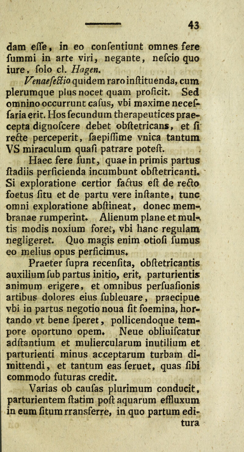 dam efle, in eo confentiunt omnes fere fummi in arte viri, negante, nefcio quo iure, folo cl. Hagen. Venaefe!^io quidem raroinftituenda, cum plerumque plus nocet quam proficit. Sed omnino occurrunt cafus, vbi maxime necef- faria erit. Hos fecundum therapeutices prae- cepta dignofcere debet obftetricans, et fi refte perceperit, faepiflime vnica tantum VS miraculum quafi patrare poteft. Haec fere funt, quae in primis partus fladiis perficienda incumbunt obiletricanti. Si exploratione certior faftus eft de refto foetus fitu et de partu vere inftante, tunc omni exploratione abftineat, donec mem-. branae rumperint» Alienum plane et muln tis modis noxium foret, vbi hanc regulam negligeret. Quo magis enim otioli fumus eo melius opus perficimus. Praeter fupra recenfita, obftetricantis auxilium fub partus initio, erit, parturientis animum erigere, et omnibus perfuafionis artibus dolores eius fubleuare, praecipue vbi in partus negotio noua fit foemina, hor- tando vt bene fperet, pollicendoque tem- pore oportuno opem, Neue obliuifcatur adfiantium et muliercularum inutilium et parturienti minus acceptarum turbam di- mittendi, et tantum eas feruet, quas fibi commodo futuras credit. Varias ob caufas plurimum conducit, parturientem ftatim poft aquarum effluxum in eum litum rransferre, in quo partum edi- tura