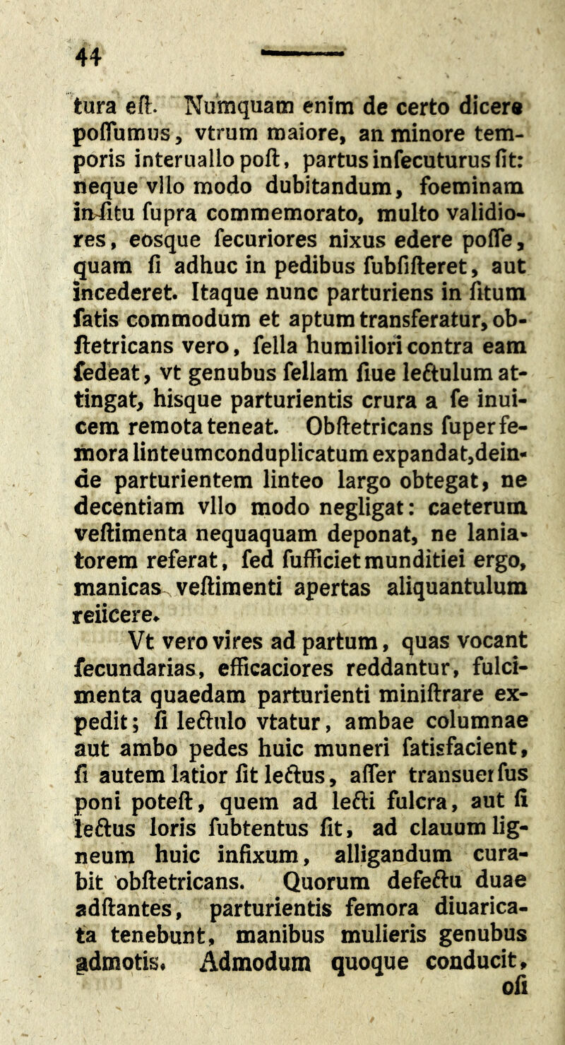 tura eft. Numquam enim de certo dicere poffumus, vtrum maiore, an minore tem- poris interuallopoft, partus infecuturus fit: neque vllo modo dubitandum, foeminam imfitu fupra commemorato, multo validio- res , eosque fecuriores nixus edere poffe, quam fi adhuc in pedibus fubfifteret, aut incederet. Itaque nunc parturiens in fitum fatis commodum et aptum transferatur, ob- ftetricans vero, fella humiliori contra eam fedeat, vt genubus feliam fiue leftulum at- tingat, hisque parturientis crura a fe inui- cem remota teneat. Obftetricans fuper fe- mora linteumconduplicatum expandat,dein- de parturientem linteo largo obtegat, ne decentiam vllo modo negligat; caeterum veftimenta nequaquam deponat, ne lania- torem referat, fed fufficietmunditiei ergo, manicas veftimenti apertas aliquantulum reticere. Vt vero vires ad partum, quas vocant fecundarias, efficaciores reddantur, fulci- menta quaedam parturienti miniftrare ex- pedit ; fi leftulo vtatur, ambae columnae aut ambo pedes huic muneri fatisfacient, fi autem latior fit leftus, affer transuet fus poni poteft, quem ad lefti fulcra, aut fi ieftus loris fubtentus fit, ad clauum lig- neum huic infixum, alligandum cura- bit 'obftetricans. Quorum defeftu duae adftantes, parturientis femora diuarica- ta tenebunt, manibus mulieris genubus pdmotis. Admodum quoque conducit.