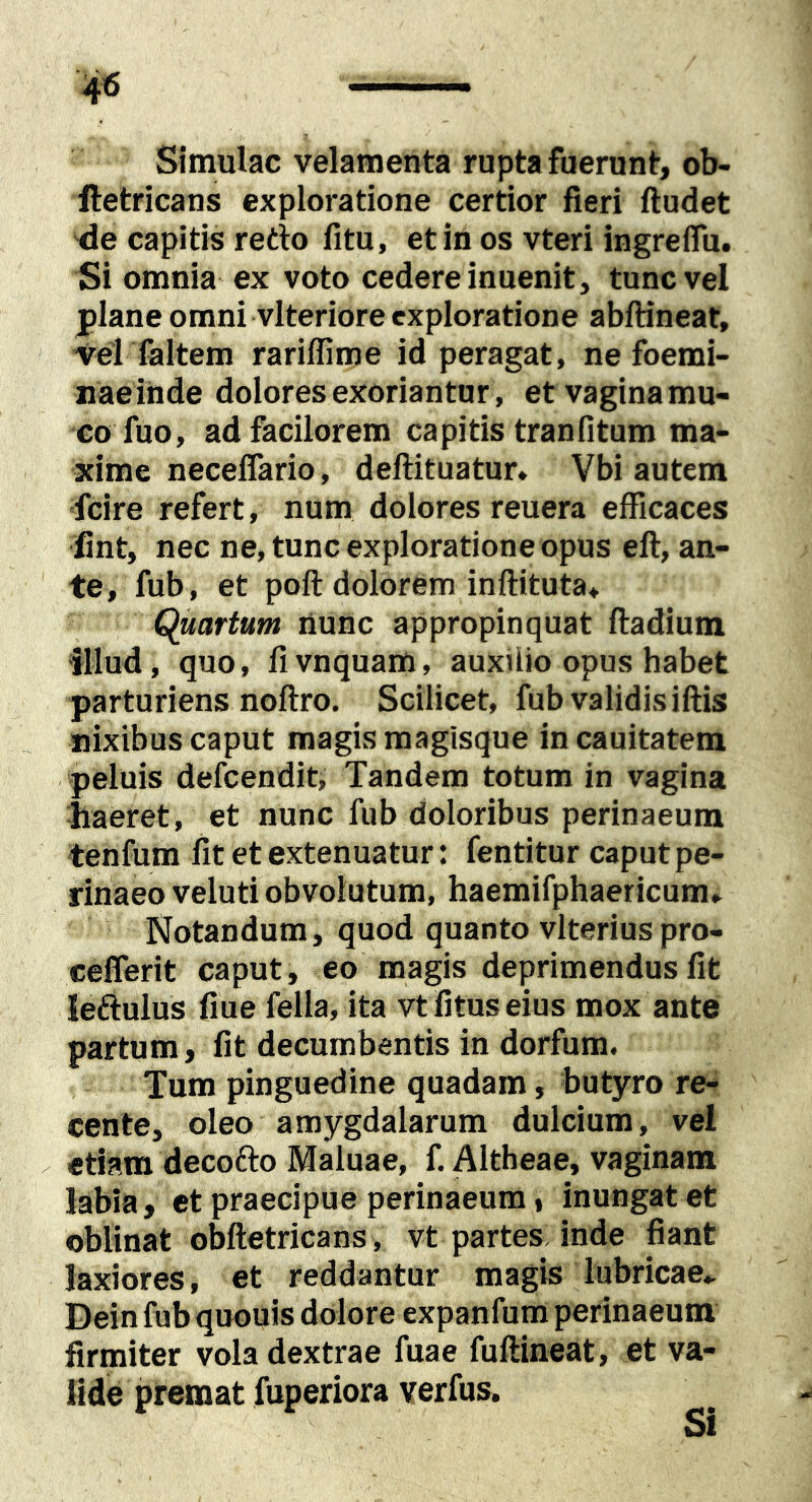 Simulae velamenta rupta fuerunt, ob- lletricans exploratione certior fieri findet de capitis redio fitu, et in os vteri ingreflu. Si omnia ex voto cedere inuenit, tunc vel plane omni vlteriore exploratione abfiineat. Vel faltem rariflime id peragat, ne foemi- naeihde dolores exoriantur , etvaginamu- €0 fuo, adfacilorem capitis tranfitum ma- xime neceflario, defiituatur» Vbi autem fcire refert, num dolores reuera efficaces fint, nec ne, tunc exploratione opus efi, an- te, fub, et pofi dolorem inftituta. Quartum nunc appropinquat fiadium illud, quo, fi vnquam, auxUio opus habet parturiens nofiro. Scilicet, fub validis ifiis nixibus caput magis magisque incauitatem peluis defeendit. Tandem totum in vagina haeret, et nunc fub doloribus perinaeum tenfum fit et extenuatur: fentitur caput pe- rinaeo veluti obvolutum, haemifphaericum* Notandum, quod quanto vlterius pro- ceflerit caput, eo magis deprimendus fit leftulus fiue fella, ita vtfituseius mox ante partum, fit decumbentis in dorfum. Tum pinguedine quadam, butyro re- cente, oleo amygdalarum dulcium, vel etiam decofto Maluae, f. Altheae, vaginam labia, et praecipue perinaeum, inungat et oblinat obfietricans, vt partes inde fiant laxiores, et reddantur magis lubricae,. Dein fubquouis dolore expanfum perinaeum firmiter vola dextrae fuae fufiineat, et va- lide premat fuperiora verfus. Si