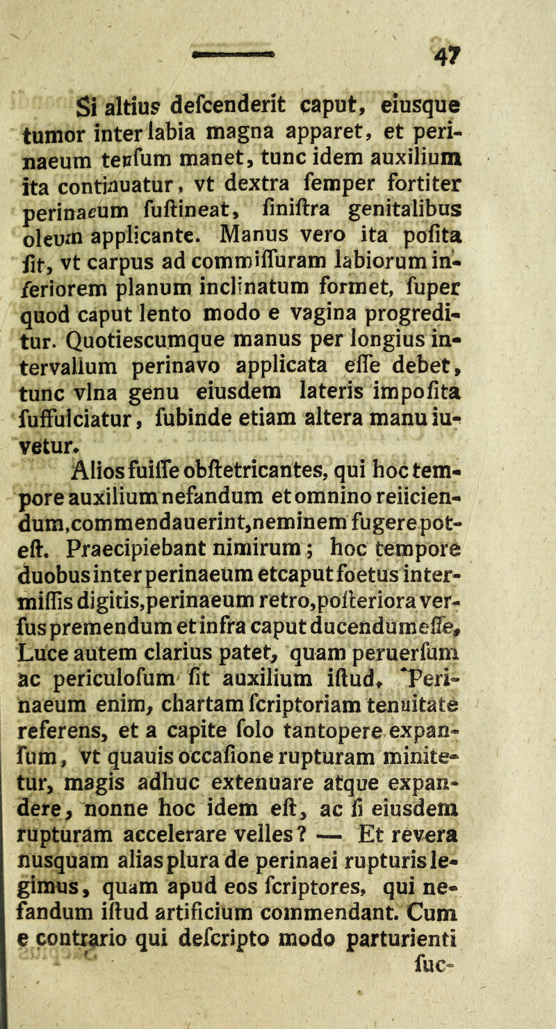 Si altius defcenderit caput, eiusque tumor inter labia magna apparet, et peri- naeum tepfum manet, tunc idem auxilium ita continuatur, vt dextra femper fortiter perinaeum fuftineat, finiftra genitalibus oleum applicante. Manus vero ita pofita iit, vt carpus ad commiffuram labiorum in- feriorem planum inclinatum formet, fuper quod caput lento modo e vagina progredi- tur. Quotiescumque manus per longius in- tervallum perinavo applicata efle debet, tunc vina genu eiusdem lateris impolita fulfulciatur, fubinde etiam altera manu iu*^ vetur, Alios fuiffeobftetricantes, qui hoc tem- pore auxilium nefandum et omnino reiicien- dum,commendauerint,neminemfugerepot- eft. Praecipiebant nimirum; hoc tempore duobus inter perinaeum etcaput foetus in ter- miffis digitis,perinaeum retro,polleriora ver- fus premendum et infra caput ducendum efle. Luce autem clarius patet, quam peruerfum ac periculofum fit auxilium iftud, Teri- naeum enim, chartam fcriptoriam tenuitate referens, et a capite folo tantopere expan- fum, vt quauis occafione rupturam minite- tur, magis adhuc extenuare atque expan- dere, nonne hoc idem ell, ac fi eiusdem rupturam accelerare velles ? — Et revera nusquam alias plura de perinaei rupturis le- gimus , quam apud eos fcriptores, qui ne- fandum iftud artificium commendant. Cum e contrario qui defcripto modo parturienti