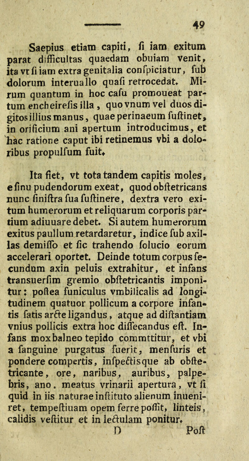 Saepius etiam capiti, fi iam exitum parat difficultas quaedam obuiam venit, ita vt fi iam extra genitalia confpiciatur, fub dolorum interuallo quafi retrocedat. Mi- rum quantum in hoc cafu promoueat par- tum encheirefis illa, quoynum vel duos di- gitos illius manus, quae perinaeum fuftinet, in orificium ani apertum introducimus, et 'hac ratione caput ibi retinemus vbi a dolo- ribus propulfum fuit» Ita fiet, vt tota tandem capitis moles, efinu pudendorum exeat, quodobftetricans nunc finiftrafuafuftinere, dextra vero exi- tum humerorum et reliquarum corporis par- tium adiuuare debet. Si autem humerorum exitus paullum retardaretur, indice fub axil- las demiflb et fic trahendo folucio eorum accelerari oportet. Deinde totum corpus fe- cundum axin peluis extrahitur, et infans transuerfim gremio obftetricantis imponi- tur : poftea funiculus vmbilicalis ad longi- tudinem quatuor pollicum a corpore infan- tis fatis arfte ligandus, atque ad diftantiam vnius pollicis extra hoc diflecandus eft. In- fans moxbalneo tepido commttitur, et vbi a fanguine purgatus fuerit, menfuris et pondere compertis, infpettisque ab obfte- tricante, ore, naribus, auribus, palpe- bris , ano. meatus vrinarii apertura, vt fi quid in iis naturae inftituto alienum inueni- ret, tempeftiuam opem ferrepoffit, linteis, calidis vellitur et in letlulam ponitur, D Poft