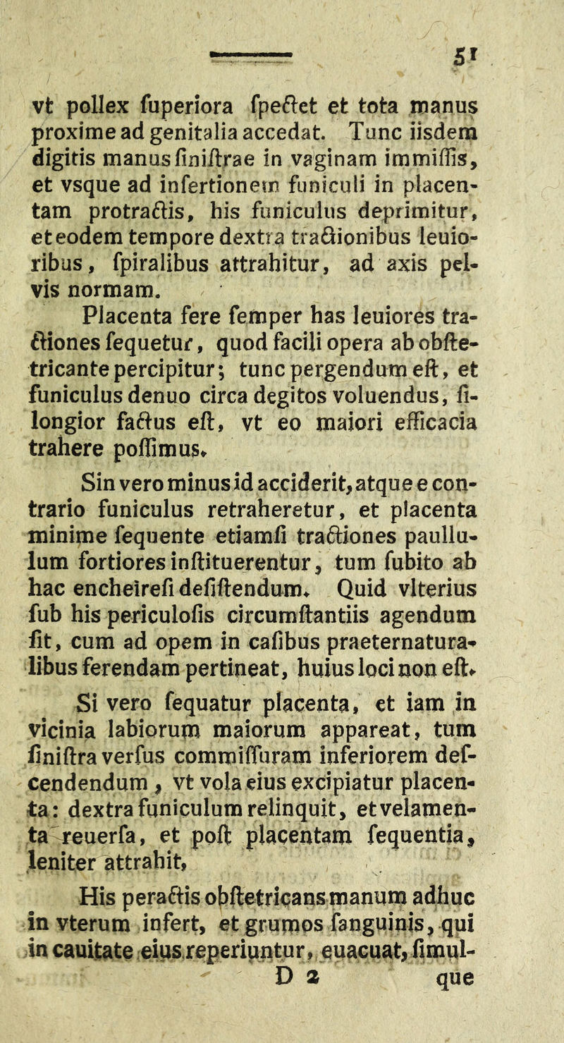 vt pollex fuperiora fpeftct et tota manus proxime ad genitalia accedat. Tunc iisdem digitis manusfiniilrae in vaginam immiflis, et vsque ad infertionem funiculi in placen- tam protraftis, his funiculus deprimitur, eteodem tempore dextra traQionibus leuio- ribus, fpiralibus attrahitur, ad axis pel- vis normam. Placenta fere femper has leniores tra- ftiones fequetur, quod facili opera ab obfte- tricante percipitur; tunc pergendum eft, et funiculus denuo circa degitos voluendus, fi- longior faftus eft, vt eo maiori efficacia trahere polfimus» Sin vero minus id acciderit, atque e con- trario funiculus retraheretur, et placenta minime fequente etiamfi traftiones paullu- lum fortiores inftituerentur, tum fubito ab hac encheirefi deilftendum. Quid vlterius fub his periculofis circumftantiis agendum fit, cum ad opem in cafibus praeternatura- libus ferendam pertineat , huius loci non eft^ Si vero fequatur placenta, et iam in vicinia labiorum maiorum appareat, tum finiftra verfus commiffuram inferiorem def- cendendum, vt vola eius excipiatur placen- ta: dextra funiculum relinquit, etvelamen- ta^uerfa, et poft placentam fequentia, leniter attrahit, His peraftis obftetricans manum adhuc in vterum infert, et grumos ianguinis, qui in cauitate eius.reperiuntur, euacuat, fimul- D a que