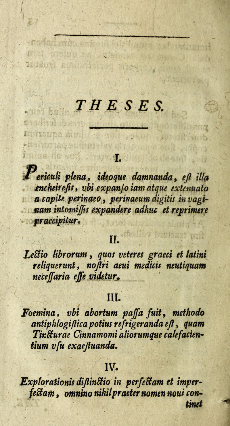 I. mmd pfena, ideoque damnanda ^ ejl illa tncheir^fit* vbi expanjoiamatque extenuato a capite perinaeo ^ perinaeum digitis in vagi- nam intomiffis expandere adhuc et repr imere praecipitur, IL LeSiio librorum, quos veteres graeci ei laiini reliquerunt, nojlri aeui medicis neutiquam necejfaria ejfe pideturj, m. Foemina, vbi abortum pajfa fuitf methodo antiphlogiftica potius refrigeranda efl, quam TirMurae Cinnamomi aliorumque calefacien- tium vfu exaejluanda, IV. I S Explorationis diJlinUio in perfeBam et imper- fe&am, omnino nihilpraeternomen noui con- tinet