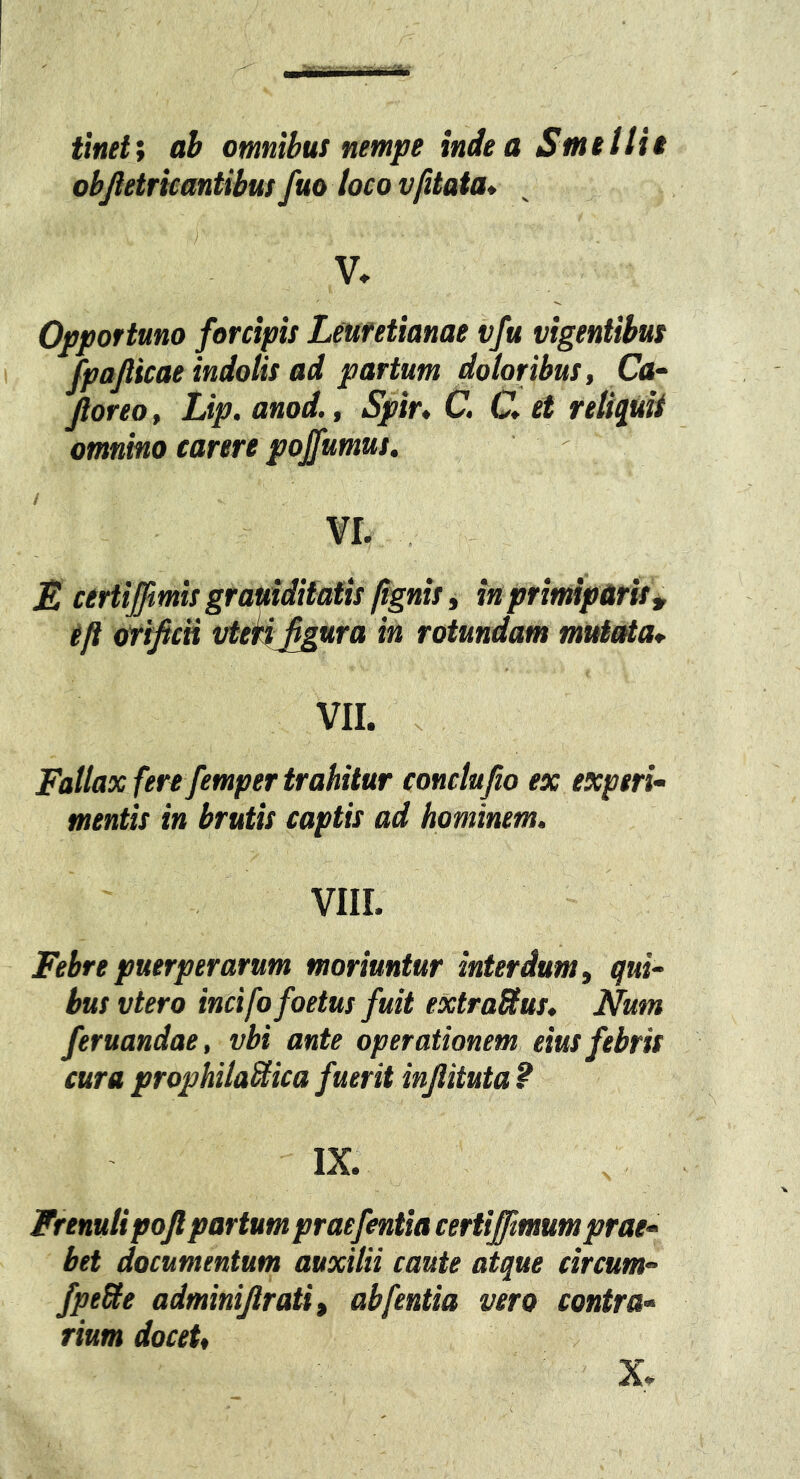 tlneti ah omnibus nempe indea Smetlie objletrkantibw fuo loco vfitata* V. Opportuno forcipis Leufetianae vfu vigentibus fpafticae indolis ad partum doloribus, Ca- Jloreo, Lip. anod., Spir, C. C* et reliquit omnino carere pojfumus. VI. E certiffmis grauiditatis fignis, in primiparis^ eft orificn vterij^ura in rotundam mutaia* VII. . Fallax fere femper trahitur conclufio ex experi- mentis in brutis captis ad hominem. VIII. Febre puerperarum moriuntur interdum, qui- bus vtero incifo foetus fuit extrablus. Num feruandae, vbi ante operationem eius febris cura prophilaBica fuerit injlituta ? IX. Frenulipojlpartum praefentia certiffimumprae- bet documentum auxilii caute atque circum- fpeUe adminijlrati, ab fentia vero contra- rium docet, X.