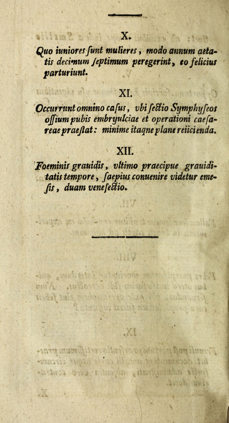 X* Quo tumoresfuntmulieres, modo annum aeta^ tis decimum/eptimam per egerint y eo felicius parturiunt. XI. Pccurrunt omnino cafus, vbifeBio Symphyfeos ojfium pubis embryulciae et operationi caefa- reae praejiat: minime itaqne plane reiicienda. xir. 'Foeminis grauidis, vltimo praecipue grauidi- tatis tempore y faepius conuenire videtur eme- fiSy duam venefeUio*