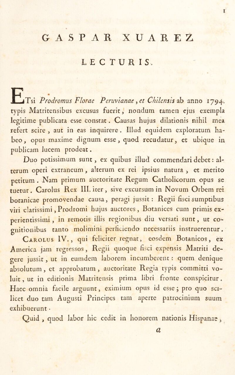 V GASPAR XUAREZ LECTURIS. AmljT SI Prodromus Florae Peruvianae ^et Chilensis ^ mno 1794-0 typis Matritensibus excusus fuerit, nondum tamen ejus exempla legitime publicata esse constat. Causas hujus dilationis nihil mea refert scire , aut in eas inquirere. Illud equidem exploratum ha- beo, opus maxime dignum esse, quod recudatur, et ubique in publicam lucem prodeat. Duo potissimum sunt, ex quibus illud commendari debet: al- terum operi extraneum, alterum ex rei ipsius natura > et merito petitum . Nam primum auctoritate Regum Catholicorum opus se tuetur. Carolus Rex III. iter, sive excursum in Novum Orbem rei botanicae promovendae causa, peragi jussit: Regii fisci sumptibus viri clarissimi, Prodromi hujus auctores, Botanices cum primis ex- perientissimi, in remotis illis regionibus diu versati sunt, ut co- gnitionibus tanto molimini perficiendo necessariis instruerentur. Carolus IV., qui feliciter regnat, eosdem Botanicos, ex America jam regressos, Regii quoque fisci expensis Matriti de- gere jussit, ut in eumdem laborem incumberent : quem denique absolutum, et approbatum , auctoritate Regia typis committi vo- luit , ut in editionis Matritensis prima libri fronte conspicitur. Haec omnia facile arguunt, eximium opus id esse; pro quo sci- licet duo tam Augusti Principes tam aperte patrocinium suum exhibuerunt • Quid , quod labor hic cedit in honorem nationis Hispanae > a