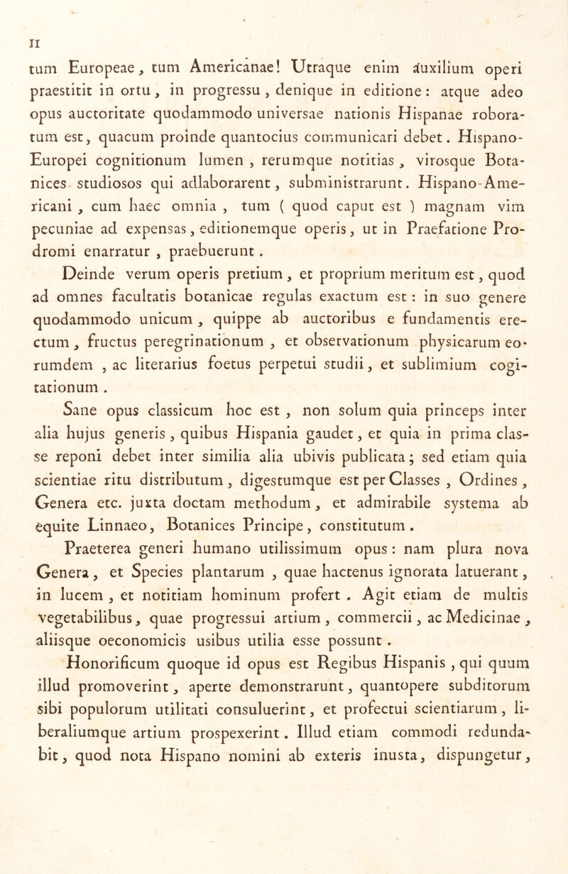 tum Europeae, tum Americanae! Utraque enim Auxilium operi praestitit in ortu, in progressu , denique in editione: atque adeo opus auctoritate quodammodo universae nationis Hispanae robora- tum esc, quacum proinde quantocius communicari debet. Hispano- Europei cognitionum lumen , rerumque notitias, virosque Bota- nices studiosos qui adlaborarenc , subministrarunt. Hispano-Ame- ricani , cum haec omnia , tum ( quod caput est ) magnam vim pecuniae ad expensas, edicionemque operis, ut in Praefatione Pro- dromi enarratur , praebuerunt. Deinde verum operis pretium, et proprium meritum esc, quod ad omnes facultatis botankae regulas exactum est: in suo genere quodammodo unicum , quippe ab auctoribus e fundamentis ere- ctum, fructus peregrinationum, et obsetvationum physicarum eo* rumdem , ac literarius foetus perpetui studii, et sublimium cogi- tationum . Sane opus classicum hoc est , non solum quia princeps inter alia hujus generis, quibus Hispania gaudet, et quia in prima clas- se reponi debet inter similia alia ubivis publicata; sed etiam quia scientiae ritu distributum, digestumque est per Classes , Ordines, Genera etc. juxta doctam methodum, et admirabile systema ab equite Linnaeo, Botanices Principe, constitutum. Praeterea generi humano utilissimum opus: nam plura nova Genera, et Species plantarum , quae hactenus ignorata latuerant, in lucem , et notitiam hominum profert . Agit etiam de multis vegetabilibus, quae progressui artium, commercii, ac Medicinae , aliisque oeconomicis usibus utilia esse possunt. Honorificum quoque id opus est Regibus Hispanis, qui quum illud promoverint, aperte demonstrarunt, quantopere subditorum sibi populorum utilitati consuluerint, et profectui scientiarum, li- beraliumque artium prospexerint. Illud etiam commodi redunda- bit, quod nota Hispano nomini ab exteris inusta, dispungetur.