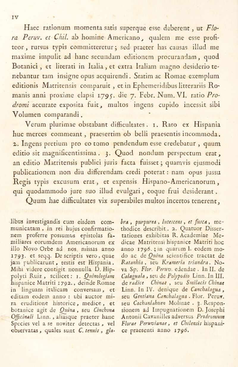 Haec rationum momenta satis superque esse deberent ^ ut Flo- ra Peruv. et Chii, ab homine Americano^ qualem me esse profi- tear, rursus typis committeretur; sed* praeter has causas, illud me maxime impulit ad hanc secundam editionem procurandam, quod Botanici, et literati in Italia, et extra Iraliarn magno desiderio te- nebantur tam irisigne opus acquirendi. Statira ac Romae exemplum editionis Matritensis comparuic , et in Ephemeridibus litterariis Ro- manis anni proxime elapsi 1791. die 7. Febr. Num. VE ratio Pro- dromi accurate exposita fuic^ multos ingens cupido incessit sibi Volumen comparandi. Verum plurimae obstabant difficultates, i. Raro ex Hispania huc merces commeant, praesertim ob belli praesentis incommoda. 2. Ingens pretium pro eo tomo pendendum esse credebatur , quum editio sit magnificentissima . 3. Quod nondum perspectum erat, an editio Matritensis publici juris facta fuisset; quamvis ejusmodi publicationem non diu differendam credi poterat: nam opus jussu Regis typis excusum erat , et expensis Hispano-Americanorum, qui quodammodo jure suo illud evulgari, eoque frui desiderant. Quum hae difficultates vix superabiles multos incertos tenerent. libus investigandis cum eisdem com- municatam , in rei hujus confirmatio- nem proferre possumus epistolas fa- miliares eorumdem Americanorum ex illo Novo Orbe ad nos. missas anno 1793. seqq. Descriptis vero, quae jam publicarunt, testis est Hispania. Mihi videre contigit, nonnulla D. Hip- polyti Ruiz , scilicet: i. Quinologiam hispanice Matriti 1792., deinde Romae in linguam italicam conversam, et editam eodem anno : ubi auctor mi- ra eruditione historice, medice, et botanice agit de Quina , seu Cinchona Officinali Linn. , aliasque praeter hanc Species vel a se noviter detectas , vel observatas , quales sunt C. tenuis , gla- hra , purpurea , lutescens , et fusca , me* thodice describit,. 2. Quatuor Disser- tationes exhibitas R. Academiae Me- dicae Matritensi hispanice Matriti hoc anno 1796. ; in quarum I. eodem mo- do ac de Quina scientifice tractat de Ratanhia ^ seu Krameria triandra. No- va Sp: Flor. Peruv. edendae . In II. de Calaguala , seu de Polypodio Linn. In III, de radice Chinae , seu Smilacis Chinae Linn. In IV. denique de Canchalagua , seu Gentiana Canchalagua . Flor. Peruv. seu Cachanlahuen Molinae . 3. Respon- sionem ad Impugnationem D. Josephi Antonii Cavaniiles adversus Prodromum Florae Peruvianae, et Chilensis hispani- ce praesenti anno 1796.