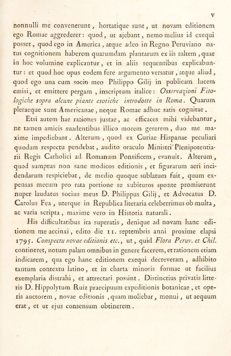 nonnulli me convenerunt, hortatique sunt, ut novam editionem ego Romae aggrederer: quod, ut ajebant, nemo melius id exequi posset, quod ego in America , atque adeo in Regno Peruviano na- tus cognitionem haberem quarumdam plantarum ex iis saltem ,quae in hoc volumine explicantur, et in aliis sequentibus explicabun- tur : et quod hoc opus eodem fere argumento versatur , atque aliud, quod ego una cum socio meo Philippo Gilij' in publicam lucem emisi, et emittere pergam , inscriptum italice: Osserva-^ioni Fito- logiche sopra alcune piante esotiche introdotte in Roma. Quarum pleraeque sunt Americanae, neque Romae adhuc satis cognitae. Etsi autem 'hae rationes justae, ac efficaces mihi videbantur, ne tamen amicis suadentibus illico morem gererem , duo me ma- xime impediebant . Alterum , quod ex Cu riae Hispanae peculiari quodam respectu pendebat, audito oraculo Ministri’Plenipotentia- rii Regis Catholici ad Romanum Pontificem, evanuit. Alterum, quod sumptus non sane modicos editionis , et figurarum aeri inci- dendarum respiciebat, de medio quoque sublatum fuit, quum ex- pensas mecum pro rata portione se subituros sponte promiserunt nuper laudatus socius meus D. Philippus Gilij, et Advocatus D. Carolus Fea , uterque in Republica literaria celeberrimus 6b.multa, ac varia scripta , maxime vero in Historia naturali. His difficultatibus ita superatis, denique ad novam- hanc edi- tionem me accinxi, edito die ii. septembris anni proxime elapsi 1795. Conspectu novae editionis etc,, ut,, quid Flora Peruv.et Chii contineret, notum palam omnibus in genere facerem, et rationem etiam indicarem, qua ego hanc editionem exequi decreveram , adhibito tantum contextu latino , et in charta minoris formae ut facilius exemplaria distrahi, et attrectari possint. f3istinctius privatis litte- ris D. Hippolytum Ruiz praecipuum expeditionis botanicae , et ope- ris auctorem, novae editionis , quam moliebar, monui, ut aequum erat, et ut ejus consensum obtinerem.