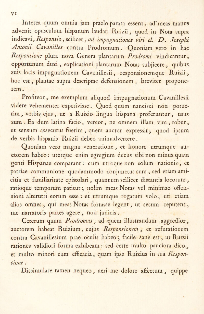 Interea quum omnia jam praelo parata essent, ad’meas manus advenit opusculum hispanum laudati Ruizii, quod in Nota supra i Responsio ^sciVicQX. y ad Impugnationes viri cl. D. Josephi Antonii Cavanilles contra Prodromum . Quoniam vero in hac Responsione plura nova Genera plantarum Prodromi vindicantur, opportunum duxi, explicationi plantarum Notas subjicere, quibus suis locis impugnationem Cavanillesii, responsionemque Ruizii, hoc esc, plantae supra descriptae defensionem, breviter propone- rem . Profiteor, me exemplum aliquod impugnationum Cavanillesii videre vehementer expetivisse . Quod quum nancisci non potue- rim, verbis ejus, ut a Ruizio lingua hispana proferuntur, usus sum .Ea dum latina facio, vereor, ne omnem illam vim, robur, et sensum assecutus fuerim, quem auctor expressit; quod ipsum de verbis hispanis Ruizii debeo animadvertere. Quoniam vero magna veneratione , et honore utrumque au- ctorem habeo : ucerque enim egregium decus sibi non minus quam genti Hispanae comparant: cum utroque non solum nationis, et patriae communione quodammodo conjunctus sum , sed etiam ami- citia et familiaritate epistolari, quantum scilicet distantia locorum, ratioque temporum patitur; nolim meas Notas vel minimae offen- sioni alterutri eorum esse : et utrumque rogatum volo, uti etiam alios omnes , qui meas Notas fortasse legent, ut secum reputent, me narratoris partes agere, non judicis . Ceterum quum Prodromus, ad quem illustrandum aggredior, auctorem habeat Ruizium, cujus Responsionem , et refutationem contra Cavanillesium prae oculis habeo; facile sane est, ut Ruizii rationes validiori forma exhibeam : sed certe multo pauciora dico, et multo minori cum efficacia, quam ipse Ruizius in sua Respon- sione . Dissimulare tamen nequeo, acri me dolore affectum, quippe