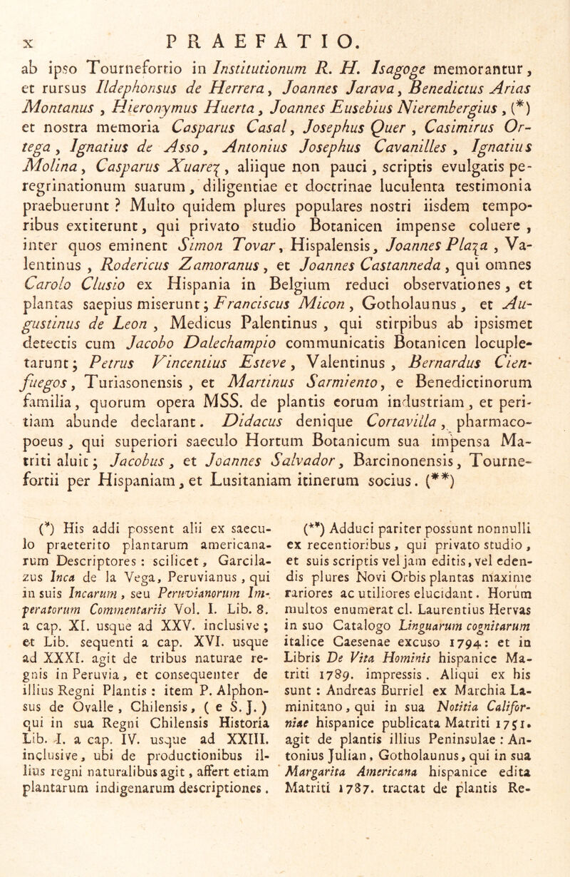 ab ipso Tourneforrio m Institutionum R. H. Isagoge memorantur, et rursus Ildephonsus de Herrera^ Joannes Jarava^ Benedictus Arias Montanus , Hieronymus Huerta, Joannes Eusebius Nierembergius , (^) et nostra memoria Casparus Casal y Josephus Quer y Casimirus Or- tega y Ignatius de Asso y Antonius Josephus Cavanilles y Ignatius Molina y Casparus Xuare^^y aliique non pauci, scriptis evulgatis pe- regrinationum suarum, diligentiae et doctrinae luculenta testimonia praebuerunt ? Multo quidem plures populares nostri iisdem tempo- ribus cxtiterunt, qui privato studio Botanicen impense coluere, inter quos eminent Simon Tovar y Hispalensis, Joannes Plaipi , Va- lentinus , Rodericus Zamoranus, et Joannes Castanneda, qui omnes Carolo Clusio ex Hispania in Belgium reduci observationes, et plantas saepius miserunt; Micon y Gotholaunus, et Au- gustinus de Leon , Medicus Palentinus , qui stirpibus ab ipsismet detectis cum Jacobo Dalechampio communicatis Botanicen locuple- tarunt; Petrus Vincendus Esteve y Valentinus , Bernardus Cien- fuegos y Turiasonensis , et Martinus S armi emo y e Benedictinorum tamilia, quorum opera MSS. de plantis eorum industriam , et peri- tiam abunde declarant. Didacus denique CortaviLla, pharmaco- poeus , qui superiori saeculo Hortum Botanicum sua impensa Ma- triti aluit; Jacobus y et Joannes Salvador y Barcinonensis, Tourne- fortii per Hispaniam, et Lusitaniam itinerum socius. (**) C) His addi possent alii ex saecu- lo praeterito plantarum americana- rum Descriptores: scilicet, Garcila- zus Inca de la Vega, Peruvianus, qui in suis Incarum , seu PeruvUnonm Im- feratorum Commentarns Vol. I. Lib. 8. a cap. XL usque ad XXV. inclusive ; et Lib. sequenti a cap. XVI. usque ad XXXI. agit de tribus naturae re- gnis inPeruvia, et consequenter de illius Regni Plantis : item P. Alphon- sus de Ovalle , Chilensis, (e S.J. ) qui in sua Regni Chilensis Historia Lib. I. a cap. IV. usque ad XXIII. inclusive, ubi de productionibus il- lius regni naturalibus agit, affert etiam plantarum indigenarum descriptiones. Adduci pariter possunt nonnulli cx recentioribus , qui privato studio , et suis scriptis vel jam editis, vel eden- dis plures Novi Orbis plantas maxime rariores ac utiliores elucidant. Horum multos enumerat cl. Laurentius Hervas in suo Catalogo Linguarum cognitarum Italice Caesenae excuso 1794: et ia Libris De Vita Hominis hispanicc Ma- triti 1789. impressis. Aliqui ex his sunt : Andreas Burriel ex Marchia La- minitano, qui in sua Notitia Califor- niae hispanicc publicata Matriti i7ji. agit de plantis illius Peninsulae ; An- tonius Julian, Gotholaunus, qui in sua Margarita Americana hispanicc edita Matriti 1787. tractat de plantis Re-