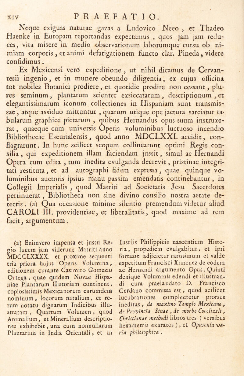 Neque exiguas naturae gazas a Ludovico Neeo , et Thadeo Haenkc in Europam reportandas expectamus , quos jam jam redu- ces, vita misere in medio observationum Jaborumque cursu ob ni- miam corporis , et animi defatigationem functo clar. Pineda, videre confidimus. Ex Mexicensi vero expeditione , ut nihil dicamus de Cervan- tesii ingenio, et in munere obeundo diligentia, ex cujus officina tot nobiles Botanici prodiere, et quotidie prodire non cessant, plu- res seminum, plantarum scienter exsiccatarum , descriptionum , et elegantissimarum iconum collectiones in Hispaniam sunt transmis- sae , atque assiduo mittuntur , quarum utique ope jactura sarciatur ta- bularum graphice pictarum , quibus Hernandus opus suum instruxe- rat , quaeque cum universis Operis voluminibus luctuoso incendio Bibliothecae Escurialensis, quod anno MDCLXXI. accidit, con- flagrarunt. In hunc scilicet scopum collinearunt optimi Regis con- silia , qui expeditionem illam faciendam jussit, simul ac Hernandi Opera cum edita , tum inedita evulganda decrevit, pristinae integri- tati restituta, et ad autographi fidem expressa, quae quinque vo- luminibus auctoris ipsius manu passim emendatis continebantur, in Collegii Imperialis , quod Matriti ad Societatis Jesu Sacerdotes pertinuerat, Bibliotheca non sine divino consilio nostra aetate de- tectis . (a) Qua occasione minime silentio premendum videtur aliud CAROLl III. providentiae, et liberalitatis, quod maxime ad rem facit, argumentum, (a) Enimvero impensa et jussu Re- gio lucem jam viderunt Matriti anno MDCCLXXXX. et proxime sequenti tria priora hujus Operis Volumina, editionem curante Casimiro Gomezio Ortega, quae quidem Novae Hispa- niae Piantarum Historiam continent, copiosissimis Mexicanorum earumdem nominum, locorum natalium, et re- rum notatu dignarum Indicibus illu- stratam . Quartum Volumen, quod Animalium, et Mineralium descriptio- nes exhibebit, una cum nonnullarum Plantarum in India Orientali, et in Insulis Philippicis nascentium Histo- ria, propediern evulgabitur, et ipsi fortasse adjicietur rarissimum et valde expetitum Francisci Xunenez de eodem ac Hernandi argumento Opus. Quinti denique Voluminis edendi et illustran- di cura praelaudato D. Francisco Cerdano commissa est, quod scilicet lucubrationes complectetur prorsus ineditas, de maximo Temflo Mexicam, de Provincia Sinae , de morbo CocoUztli, Christianae methodi libros tres ( versibus hexametris exaratos), et Oluscula int- ria philosophica.