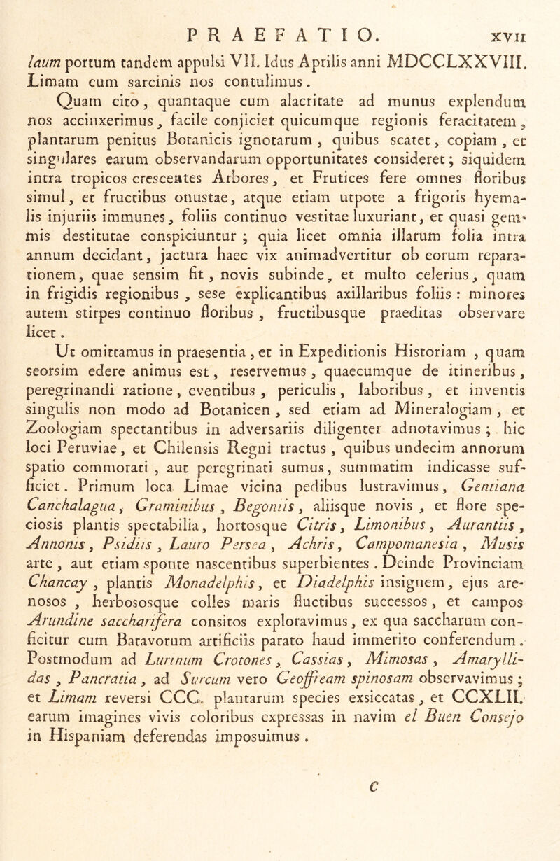 laum portum tanckmi appulsi VII. Idus Aprilis anni MDCCLXXVIII, Limam cum sarcinis nos contulimus. Quam cito, quantaque cum alacritate ad munus explendum nos accinxerimus, facile conjiciet quicumque regionis feracitatem, plantarum penitus Botanicis ignotarum , quibus scatet, copiam , et singulares earum observandarum opportunitates consideret; siquidem intra tropicos crescentes Arbores, et Frutices fere omnes floribus simul, et fructibus onustae, atque etiam urpote a frigoris hyema- lis injuriis immunes, foliis continuo vestitae luxuriant, et quasi geni* mis destitutae conspiciuntur ; quia licet omnia illarum folia intra annum decidant, jactura haec vix animadvertitur ob eorum repara- tionem, quae sensim fit, novis subinde, et multo celerius, quam in frigidis regionibus , sese explicantibus axillaribus foliis : minores autem stirpes continuo floribus , fructibusque praeditas observare licet. Ut omittamus in praesentia, et in Expeditionis Historiam , quam seorsim edere animus est, reservemus, quaecumque de itineribus, peregrinandi ratione, eventibus , periculis, laboribus , et inventis singulis non modo ad Botanicen, sed etiam ad Mineralogiam , et Zoologiam spectantibus in adversariis diligenter adnotavimus ;. hic loci Peruviae, et Chilensis Regni tractus, quibus undecim annorum spatio commorati , aut peregrinati sumus, summatim indicasse suf- ficiet. Primum loca Limae vicina pedibus lustravimus, Gentiana, Canchalagua f Graminibus ^ B e goniis ^ aliisque novis, et flore spe- ciosis plantis spectabilia, hortosque Citris, Limonibus, Aurantiis , Annonis, Psidiis , Lauro Persea, Achris, Campomanesia , Musis arte , aut etiam sponte nascentibus superbientes . Deinde Provinciam Chancay , plancis Monadelphis, et Diadelphis , ejus are- nosos , herbososque colles maris fluctibus successos, et campos Arundine saccharifera consitos exploravimus, ex qua saccharum con- ficitur cum Batavorum artificiis parato haud immerito conferendum. Postmodum ad Lurinum Crotones, Cassias, Mimosas , AmarylLi- das , Pancratia , ad Surcum. vero Geoffieam spinosam observavimus ; et Limam reversi CCC. plantarum species exsiccatas, et CCXLII. earum imagines vivis coloribus expressas in navim el Buen Consejo in Hispaniam deferendas imposuimus . C