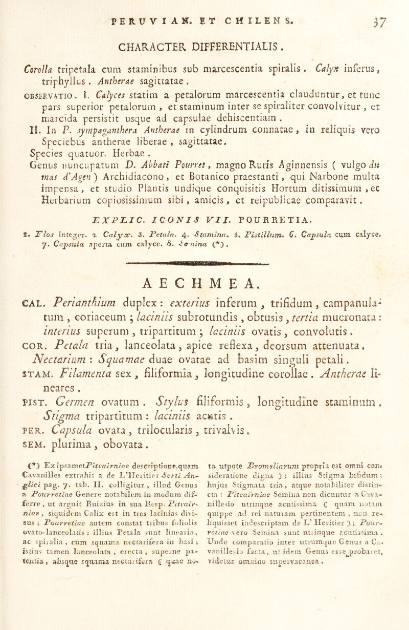 CHARACTER DIFFERENTIALIS. Corolla tripctala cum staminibus sub marcescentia spiralis. Calp^ inferus^ triphyllus . Antherae sagittatae . OBSERVATIO. L Cdyces a petalorum marcescentia clauduntur, et tunc pars superior petalorum , et staminum inter se spiraliter convolvitur , et marcida persistit usque ad capsulae dehiscentiam , II. In P. syrnpaganthera Antherae in cylindrum connatae , in reliquis vero Speciebus antherae liberae , sagittatae. Species quatuon Herbae . Genus nuncupatum D. Abbati Pourret ^ magno Ruris Aginnensis ( vulgo mas d^Agen) Archidiacono, et Botanico praestanti, qui Narbone multa impensa, et studio Plantis undique conquisitis Hortum ditissimum , et Herbarium copiosissimum sibi, amicis, et reipublicae comparavit. EXFJLIC, ICONIS VII, POUHIIETIA. S. JTlos integer. Calyx, 5. Petala, 4* Stamina,^ 5. Pistillum, Capsula cuxu calyce, y. Cajisula aperta cum calyce. 6. te nuia . A E C H M E A. CAL, Perianthium duplex: exterius inferum,, trifidum, campanula- tum , coriaceum ; laciniis subrotundis, obtusis, tertia mucronata : interius superum , tripartitum ; laciniis ovatis , convolutis. COR. Petala tria, lanceolata, apice reflexa, deorsum attenuata. Nectarium : Squamae duae ovatae ad basim singuli petali, STAM. Filamenta sex , filiformia, longitudine corollae . Antherae li- neares . PisT. Germen ovatum . Stylus filiformis, longitudine staminum. Stigma tripartitum : laciniis acatis . PER. Capsula ovata, trilocularis , tri vah is. SEM. plurima, obovata. C*3 Ex ipsametP^^ca^r7l^f7e ciesGTiptionff,qiia2ii Cavanilles extrahit a c!e L’Heiitiei Serti An-- ^lici pag. y. tah. II. colligitur , iiliid Genus a Pourretlae Genere notabilem in modum dif- ferre , ut arguit Euizius in sua llesp. Pitealr-^ nlae , siquidem Colix est in tres lacinias divi- sus ; Pourretlae autem constat tribus foliolis ovato-lanceolatis : illius Petala sunt linearia, ac spiralia , cum squama nectarifera in basi ; istius tamen lanceolata , erecta , supeine pa- tentia , absq^uc squama nectar^ q^aae ziu»» ta utpote ProtnAlayum propria est omni com sideratione digna 3; illius Stigma bibdiim; biijus Stigmata tria , atque notabiliter distin- cta ; Pltealrniae Semina non dicuntur a Cava- nillesio titrinqiie acutissima fi quam notam quippe ad rei naturam pertinentem , nen re- liquisset indesciiptam de L.’ llcritier 3-; Pour- retiae vero Semina sunt utrinque aciilissima , Unde comparatio inter utruinque Genus a C.v- vanillesij facta, ut idem Genus esse^probaret, vide Lue oniubio .