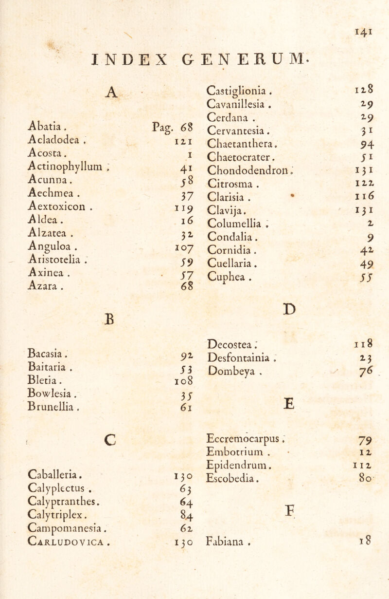 INDEX G A Abatia. Pag. 68 Aclaclodea . C? III A costa. I Actinophyllum . 41 Acunna. Aeclimea . 37 Aextoxicon . 119 A Idea. 16 Aizatea . 32- Anguloa . 107 Aristotelia . 59 Axinea . ■ J7 Azara . 68 B Bacasia. 91 Baitaria . Si Bletia. 108 Bowlesia, 35 Brunellia . 61 C Caballeria. I ?o Calypkctus . 63 Calypcranthes. 64 Calytriplex. 84 Campomanesia. 6^ Carludovica . 130 141 E N E R U M. « Castiglionia . ii8 Cavanillesia . Z9 Cerdana . Z9 Cervantesia. 31 Chaetaniliera. 94- Chaecocrater. 51 Chondodendron» 131 Citrosma . IXZ Clarisia . * 116 Clavija. I3I Columellia ♦ z Condalia. 9 Cornidia. 4z Cuellaria. 49 Cnohea . SS B Decostea 118 Desfontainia 2-3 Dombeya . 76 E Eccremocarpus. 79 Embotrium . I z Epidendrum. liz Escobedia. 80 F j Fabiana .