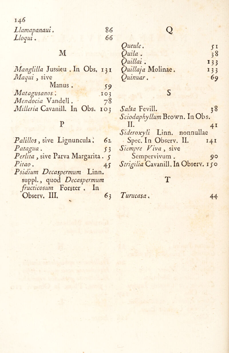 14^ Llamapanaui. Lloqui. $6 66 M Manglilla Jussieu , In Obs, 131 Maqui, sive Manus . 59 JMatagusanos.103 Mendocia Vandell. • 78 Mdleria Cavanill. In Obs, 103 Palillos, sive Lignuncula i 6% Patagua . j 3 Perlita , sive Parva Margarita. j Pitao. 45 Psidium Decaspermum Linn. suppi., quod Decaspermum fructicosutn Forster , In Observ. III. 6 3 Q Queule. Quila . Quillai. Quillaia Molinae Quinuar. 38 133 133 Fevill. 38 Sciodaphyllum Brown. In Obs. II. 41 Sideroxyli Linn. nonnullae Spec. In Observ. II. 141 Siempre Viva , sive Sempervivum . ^o Strigilia Cavanill, Ift Observ. 150 Turucas a ^ 44