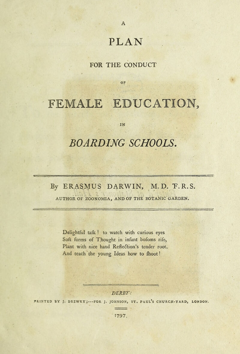 A PLAN FOR THE CONDUCT OF FEMALE EDUCATION, IN BOARDING SCHOOLS. By ERASMUS DARWIN, ,M.D. T.R.S. AUTHOR OF ZOONOMIA, AND OF THE BOTANIC GARDEN. Delightful talk ! to watch with curious eyes Soft forms of Thought in infant bofoms rife, Plant with nice hand Reflexion’s tender root, And teach the young Ideas how to ftioot! DERBr: FRISTED BY J. DREWRYj—FOR J. JOHNSON, ST. FAUL’s CHURCH-YARD, LONDON. 1797.