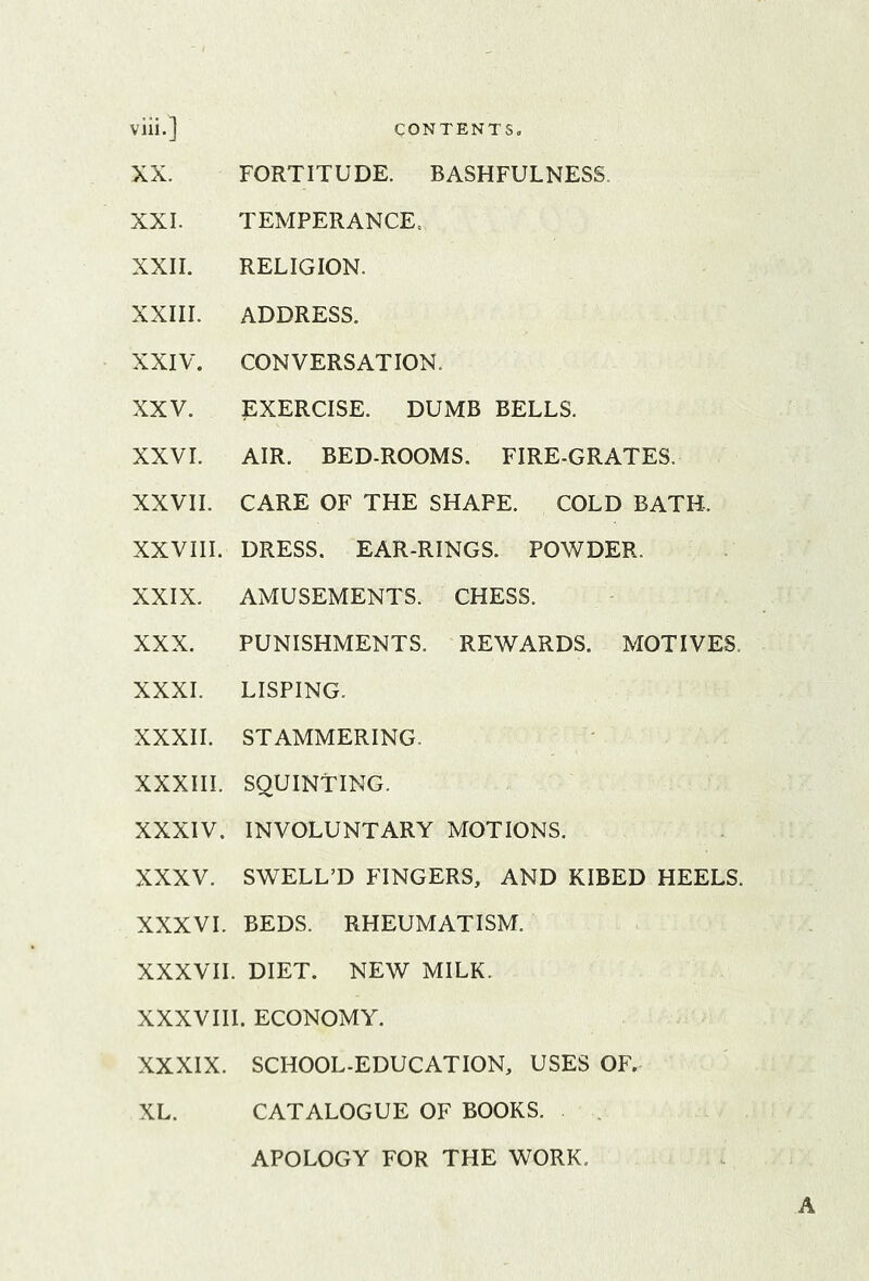 CONTENTS. viii.] CONTENTS. XX. FORTITUDE. BASHFULNESS. XXL TEMPERANCE. XXII. RELIGION. XXIII. ADDRESS. XXIV. CONVERSATION. XXV. EXERCISE. DUMB BELLS. XXVI. AIR. BED-ROOMS. FIRE-GRATES. XXVII. CARE OF THE SHAPE. COLD BATH- XXVIII. DRESS. EAR-RINGS. POWDER. XXIX. AMUSEMENTS. CHESS. XXX. PUNISHMENTS. REWARDS. MOTIVES. XXXI. LISPING. XXXII. STAMMERING. XXXIII. SQUINTING. XXXIV. INVOLUNTARY MOTIONS. XXXV. SWELL’D FINGERS, AND KIBED HEELS. XXXVL BEDS. RHEUMATISM. XXXVII. DIET. NEW MILK. XXXVIII. ECONOMY. XXXIX. SCHOOL-EDUCATION, USES OF. XL. CATALOGUE OF BOOKS. APOLOGY FOR THE WORK.