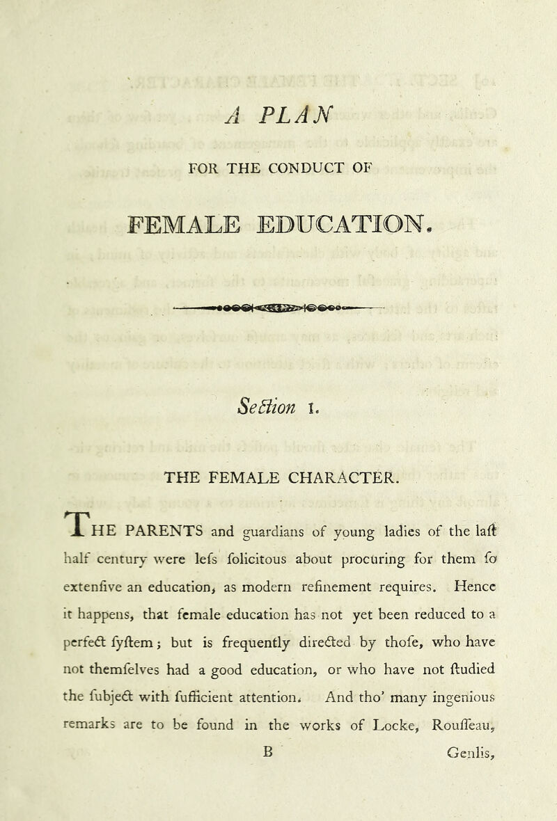 A FLAM FOR THE CONDUCT OF FEMALE EDUCATION. SeBion i. THE FEMALE CHARACTER. The PARENTS and guardians of young ladles of the laft half century were lefs felicitous about procuring for them fo extenfive an education, as modern refinement requires. Hence it happens, that female education has not yet been reduced to a perfed fyftem j but is frequently diredled by thofe, who have not themfelves had a good education, or who have not fludied the fubjedt with fufficient attention^ And tho’ many ingenious remarks are to be found in the works of Locke, RoulTeau, B Genlis,