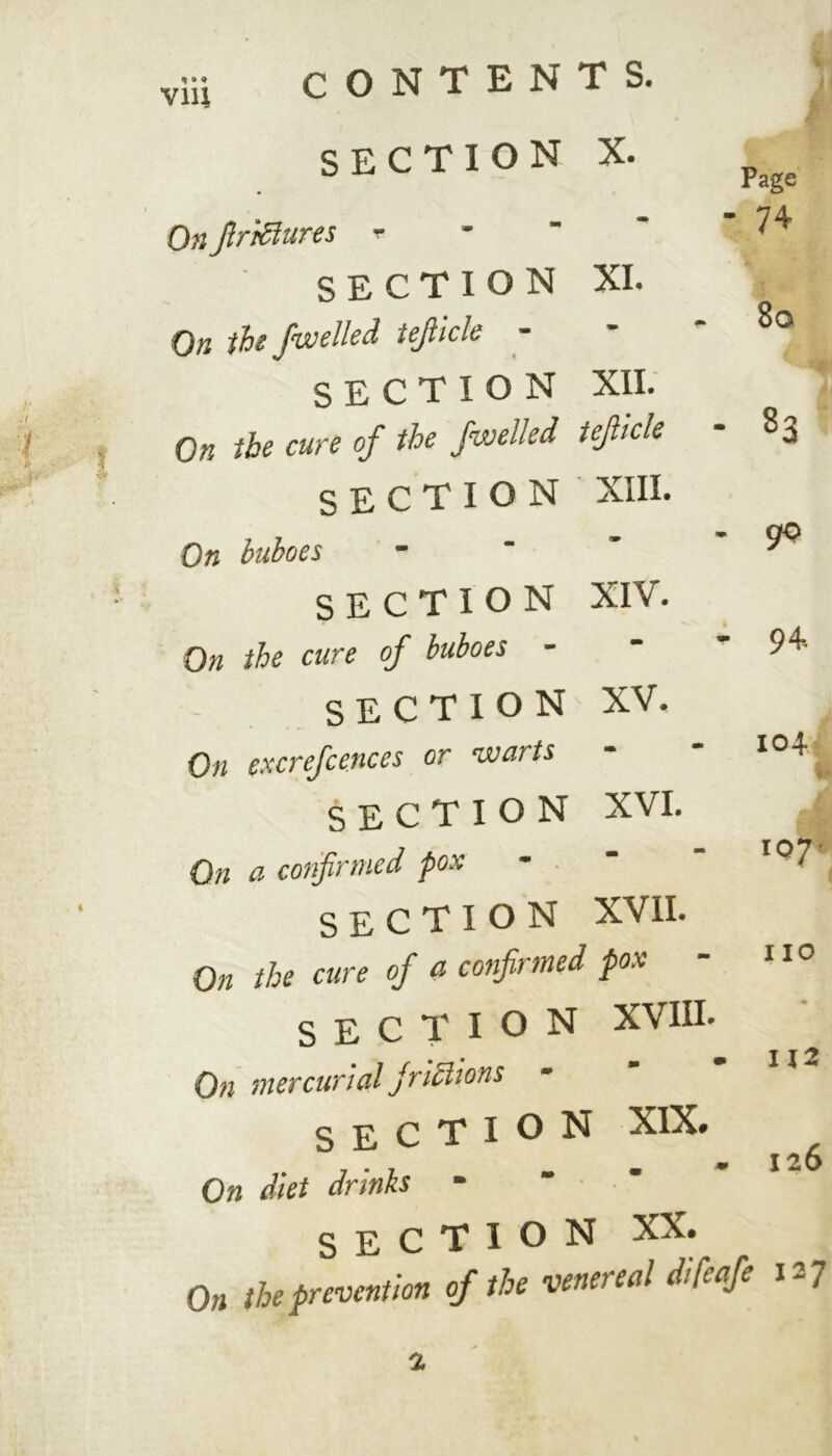 via r s. SECTION x. Page On firrdlures - - • 74 SECTION XI. Qh the fwelled tejliclc - 8o SECTION XII. 83 On < the cure of the fwelled \ tefiicle SECTION XIII. On buboes rm ** go SECTION XIV. On the cure of buboes - 4 94- SECTION XV. On excrefcences or warts 104 SECTION XVI. On a confirmed pox - I 07* SECTION XVII. On the cure of a confirmed ' pox no SECTION XVIII. On mercurial Jmdlions m m 112 section xix. On ! diet drinks - m m 126 section xx. On the prevention of the venereal difeafe x-7