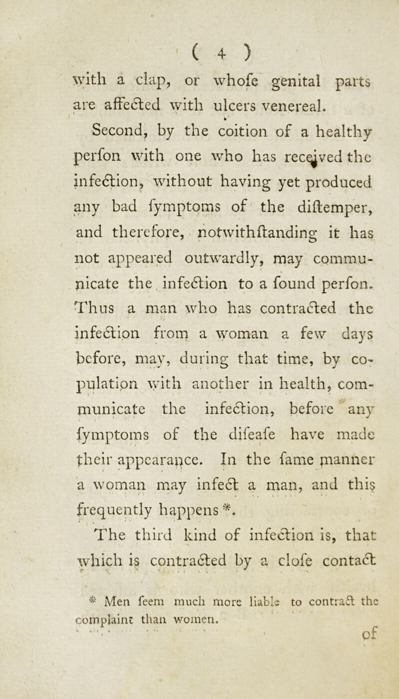 with a clap, or whofe genital parts are affedrted with ulcers venereal. Second, by the coition of a healthy perfon with one who has recdved the infection, without having yet produced any bad fymptoms of the diftemper, and therefore, notwithftanding it has not appeared outwardly, may commu- picate the infedtion to a found perfon. Thus a man who has contracted the rf infedtipn from a woman a few days before, may, during that time, by co- pnlatipn with another in health, com- municate the infection, before any fymptoms of the difeafe have made their appearance. In the fame manner a woman may infedt a man, and this \ frequently happens The third kind of infection is, that which is contracted by a clofe contact f V . \ l , I . • • * Men feem much more liable to contra£t the » t / t ^ — complaint than women. of 4 ' .