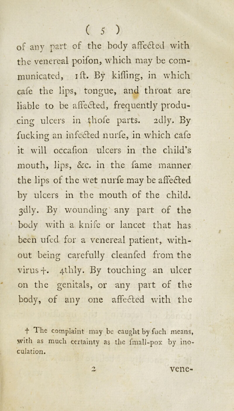 of an}' part of the body affected with the venereal poifon, which may be com- municated, ift. By killing, in which cafe the lips, tongue, and throat are liable to be a fife died, frequently produ- cing ulcers in tliofe parts. 2dly. By fucking an infedted nurfe, in which cafe it will occafion ulcers in the child’s mouth, lips, &c. in the fame manner the lips of the wet nurfe may be affected by ulcers in the mouth of the child. 3dly. By wounding any part of the body with a knife or lancet that has been ufed for a venereal patient, with- out being carefully cleanfed from the virus f. 4thly. By touching an ulcer on the genitals, or any part of the body, of any one affected with the + The complaint may be caught by fuch means, with as much certainty as the fmall-pox by ino- culation. vene-