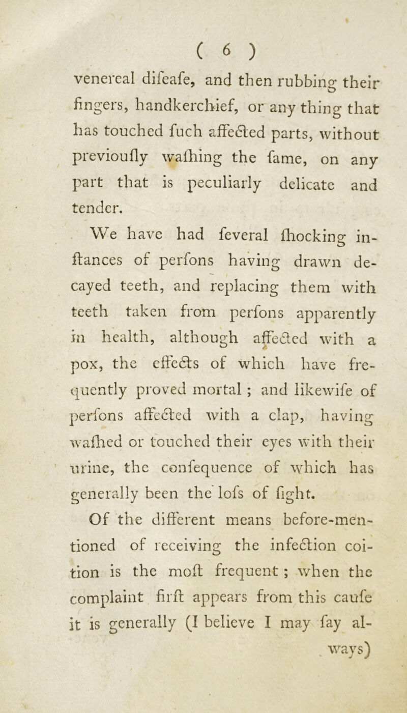 venereal difeafe, and then rubbing their fingers, handkerchief, or any thing that has touched fuch affected parts, without previoufly walhing the fame, on any part that is peculiarly delicate and tender. We have had feveral fhocking in- ftances of perfons having drawn de- cayed teeth, and replacing them with teeth taken from perfons apparently in health, although affected with a pox, the effects of which have fre- quently proved mortal ; and likewife of perfons affected with a clap, having wafhed or touched their eyes with their urine, the confequence of which has generally been the lofs of fight. Of the different means before-men- tioned of receiving the infedtion coi- tion is the molt frequent; when the complaint firft appears from this caufe it is generally (I believe I may fay al- ways)