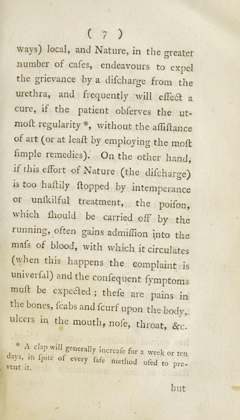 ways) local, and Nature, in the greater number of cafes, endeavours to expel the grievance by a difcharge from the urethra, and frequently will effect a cuie, if the patient oblerves the ut- moft regularity *, without the afliftance of art (or at leaft by employing the molt fimple remedies). On the other hand, if this effort of Nature (the difcharge) is too haftily flopped by intemperance or unlkilful treatment, the poifon, which lhould be carried oft' by the running, often gains ad million into the mafs of blood, with which it circulates (when this happens the complaint is univerfal) and the confequent fymptoms muft be expected ; thefe are pains in the bones, fcabs and fcurf upon the body, ulcers in the mouth, nofe, throat, &c. * A clap will generally inercafe for <lys’ 1,1 of every fafe method vent it. ^ week or ten ufed to pre- but